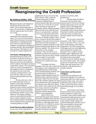 Credit Career
Reengineering the Credit Profession
Business Credit * September 1994 Page 43
By Anthony Kelley, CCE
Reengineering the credit department
has become the hot topic of the
1990’s. We are being called upon to
throw off our old ways of thinking and
lead our organizations into the brave
new world.
However, we must
understand what reengineering truly
means if we are to be on the cutting
edge without allowing it to destroy our
organizations. Credit professionals
have always provided the balance
needed in an organization through risk
evaluation that has allowed profitable
sales increases. This balance is still
essential in a healthy organization.
The Roots of Reengineering
Reengineering has its roots in two
movements. In the last 20 years, we
have seen an effort to move credit
decisions away from the traditional
credit evaluation shrouded in mystique
a quantitative science. This movement
comes as a result of management’s
and academia’s desire to understand
the method, the rise of personal
computers, and the pressure to do
more with less. Many new credit
decision-making models have been
developed.
We have also seen a rise in
the TQM school that focuses on
Japanese work group concepts to
attain maximum employee
productivity and customer satisfaction.
This is the answer given by leading
business schools to growing worker
dissatisfaction and the success of the
Japanese. This popular academic
answer has been drilled into M.B.A.s
that run major companies and has
been institutionalized in the Baldridge
Award. Indeed, this has created a new
consulting industry in TQM.
Credit Decision-Making Models
In my review of the major theories
published in Business Credit in Dec.
1985 and Jan. 1986, I called for
further development of credit
evaluation methods based on
statistical proof rather than ones based
on “trust me, it works for me” proof.
There has been an explosion of
companies selling computer packages
that will make your credit decisions;
however, none provides a statistical
way to prove that their model works.
Indeed, their major claim is
that they are flexible enough to allow
you to customize the decision-making
package to the needs of your business.
They do provide the advantage of
allowing a computer program to make
routine credit decisions based on rules
that you establish. This allows you to
concentrate on the marginal
customers. They also allow you to
establish consistent risk categories for
customers that can be used to evaluate
your investment in receivables.
However, these models are no
substitute for a professional credit
manager.
The danger with these
packages is that you may oversell their
advantages or your management may
misunderstand their shortcomings.
This misunderstanding combines with
the downsizing of companies to
produce another dangerous trend, the
splitting of the credit and collection
functions. Many firms have decided
that if the computer package can make
the credit decicions, then management
can become more efficient by letting
the “clerks” make collection calls. But
not everyone can pick up the phone
and ask for money nor should
collection calls be equated with
effective risk management.
Many firms do not
understand that good credit decisions
are based on feedback from collection
activity and that good collections are
founded on credit information about
the customer. It is difficult to measure
the effect of poor credit decisions,
wasted collection efforts, and lost
customer satisfaction if primary
contact is not with a credit
professional.
Keeping ahead of problem
customers was one of the major
reasons that the NACM was formed.
Trade-credit groups are the very life
blood of most credit departments.
These credit groups will become
meaningless if the credit professional
who knows both the credit and the
collection story no longer exists.
Greater industry losses will be the
result.
We can learn a lesson from
consumer credit. When I worked at
Sears in the early 1970’s, every store
had a credit manager with a large
department. The credit manager and
staff approved every credit application
and contacted the customers for
payment. Now, computer scoring
models approve applications and
determine the collection action based
on behavioral scoring models.
Collection calls are made by clerks in
a massive phone center. The resulting
losses are covered by the extremely
high credit card interest rates. The
consumer credit professional is a
modern dinosaur.
Auto-Cash and Document
Imaging
Automated cash application and
document imaging are two technical
innovations that every credit executive
should consider using. Auto-cash is
offered by many software vendors
either as part of the basic accounts
receivable package or as an add-on
feature.
Auto-cash uses the Federal
Reserve System micro coding on the
check document to capture your
customers’ bank account numbers and
automatically apply payments to your
invoices using certain rules. These
rules usually include whether the
check amount equals amounts such as
the account balance, the past due
balance, and the last statement
balance. Some systems also test
combinations of invoices for a match.
 