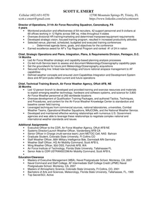 SCOTT E. EMERT
Cellular (402) 651-9270 12700 Mountain Springs Pl, Trinity, FL
scott.e.emert@gmail.com https://www.linkedin.com/in/scottemert
Director of Operations, 311th Air Force Recruiting Squadron, Canonsburg, PA
4 years
Monitored production and effectiveness of 64 recruiters, 42 support personnel and 9 civilians at
69 offices working in 12 flights across 59K sq. miles throughout 4 states
Oversaw divisional HR training/marketing and determined manpower/equipment requirements
Developed strategic vision, focused training program, resulted in increased productivity attitudes
Selected venue, planned, scheduled, budgeted and executed training conferences
o Determined agenda items, goals, and objectives for the conference
Earned excellence award for AF’s Top Regional Program and ranked #1 of 24 in nation
Chief, Strategic Operations and Plans, Integration, Plans, & Requirements Division, Pentagon, D.C.
14 Months
Led Air Force Weather strategic and capability-based planning analysis processes
Co-led multi-Service team to assess and document Meteorology/Oceanography capability gaps
Set the groundwork for future joint Meteorology/Oceanography acquisitions
Secured funding line: linked new technology and future national airspace management to AF
capabilities
Defined weather concepts and ensured Joint Capabilities Integration and Development System
docs and AF/joint pubs reflect current and future operations
Chief, Technical Training Branch, Air Force Weather Agency, Offutt AFB, NE
30 Months
Led 12-person branch to developed and provided training and exercise resources and materials
to exploit emerging weather technology, hardware and software systems, and science for 3,800
Air Force Weather personnel at 260 worldwide locations
Oversaw development of Qualification Training Packages, and authored Tactics, Techniques,
and Procedures, and content for the Air Force Weather Knowledge Center to standardize and
baseline career field training
Leveraged techniques from commercial sources, national laboratories, universities, Combat
Weather Teams, Operational Weather Squadrons, MAJCOMs, and the National Weather Service.
Developed and maintained effective working relationships with numerous U.S. Government
agencies and was able to leverage these relationships to negotiate complex national and
international weather standards and issues
Additional Assignments
Executive Officer to the CDR, Air Force Weather Agency, Offutt AFB NE
Systems Director/Launch Weather Officer, Vandenberg AFB CA
Senior Officer in Charge (multi-service team) Joint METOC Cell, NAS Bahrain
Graduate Student, Colorado State University, Ft Collins CO
Staff Weather Officer, 66th Military Intelligence Bde, Darmstadt AIN Germany
Weather Staff Officer, HQ Air Mobility Command, Scott AFB IL
Wing Weather Officer, 92d OSS, Fairchild AFB, WA
Air Force Institute of Technology, Florida State University, Tallahassee FL
Senior Aide to CDR USTRANSCOM/Air Mobility Command, Scott AFB IL
Education/Clearance
Masters of Executive Management (MBA), Naval Postgraduate School, Monterey, CA, 2007
Naval Command and Staff College, AF Intermediate Staff College Credit (JPME) Naval
Postgraduate School, Monterey, CA, 2007
Masters of Atmospheric Science, Colorado State University, Ft Collins, CO, 2001
Bachelors of Arts and Sciences, Meteorology, Florida State University, Tallahassee, FL, 1995
Top Secret/SCI, Active
 