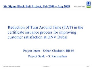 Six Sigma Black Belt Project, Feb 2009 – Aug 2009

Reduction of Turn Around Time (TAT) in the
certificate issuance process for improving
customer satisfaction at DNV Dubai
Project Intern – Srihari Chodagiri, BB-06
Project Guide – S. Ramanathan

© Det Norske Veritas AS. All rights reserved

27 October 2013

Slide 1

 