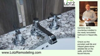 www.LotzRemodeling.com
Cambria vanity
countertop installed in
the newly remodeled
bathroom in Naperville,
IL.
Check out the
porcelain wall tile and
inlayed glass-stone
detailed tile on the
walls, and Kohler
faucet fixtures.
 