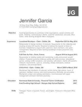 JG
Jennifer Garcia
40 Gray Dove Way, Dallas, GA 30132
317.625.8565 | jennymgr89@gmail.com
Objective Seeking opportunities to contribute to the organizations overall activities and
goals, including: communication efforts, customer satisfaction, and daily office
duties, while working alongside fellow employees.
Experience Lovestreet Boutique – Clerk – Dallas, GA September 2013 to May 2014
Responsible for taking inventory of products. Responsible for the collecting and
counting of daily shift reports. Required to balance the register at close of
business. Established a rapport with customers, team members, and upper
management. Required to have working knowledge of store processes and
products.
Full-Time Au Pair – Paris, France August 2010 to August 2013
Responsible for staying vigilant and maintaining a safe environment around
children. Fostered a positive childcare setting with daily activities, educational
games, solving conflict situations, and nurturing self-esteem. Clarify with parent’s
childcare requirements, such as, schooling, dietary restrictions, medical
conditions, and personal habits.
Chick-Fil-A – Clerk – Dallas, GA March 2009 to March 2010
Maintained high standards of customer service during high-volume hours of
operation. Handled currency and credit transactions efficiently and accurately.
Maintained a clean and sanitary workstation. Communicated with upper
management and team members positively.
Education Kennesaw State University - Personal Trainer Certification 2013
East Paulding High School – Georgia High School Diploma 2007
Skills Trilingual: Fluent in Spanish, French, and English. Proficient in Microsoft Office
suites.
 