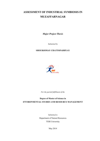 ASSESSMENT OF INDUSTRIAL SYMBIOSIS IN
MUZAFFARNAGAR
Major Project Thesis
Submitted by
SHOURJOMAY CHATTOPADHYAY
For the partial fulfillment of the
Degree of Master of Science in
ENVIRONMENTAL STUDIES AND RESOURCE MANAGEMENT
Submitted to
Department of Natural Resources
TERI University
May 2014
 