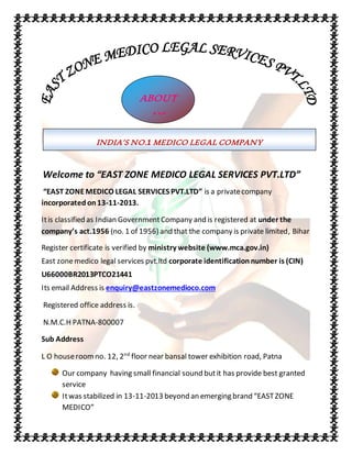Welcome to “EAST ZONE MEDICO LEGAL SERVICES PVT.LTD”
“EAST ZONEMEDICO LEGAL SERVICES PVT.LTD” is a privatecompany
incorporated on13-11-2013.
Itis classified as Indian GovernmentCompany and is registered at under the
company’s act.1956 (no. 1 of 1956) and that the company is private limited, Bihar
Register certificate is verified by ministry website (www.mca.gov.in)
East zonemedico legal services pvt.ltd corporate identificationnumber is (CIN)
U66000BR2013PTCO21441
Its email Address is enquiry@eastzonemedioco.com
Registered office address is.
N.M.C.H PATNA-800007
Sub Address
L O houseroomno. 12, 2nd
floor near bansal tower exhibition road, Patna
Our company having small financial sound butit has provide best granted
service
Itwas stabilized in 13-11-2013 beyond an emerging brand “EASTZONE
MEDICO”
ABOUT
US
INDIA’S NO.1 MEDICO LEGAL COMPANY
 