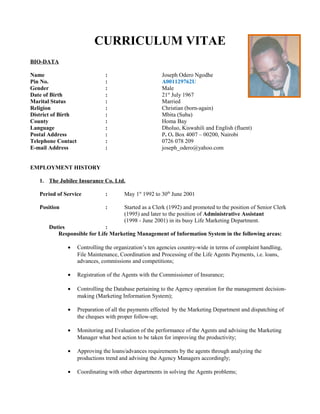 CURRICULUM VITAE
BIO-DATA
Name : Joseph Odero Ngodhe
Pin No. : A001129762U
Gender : Male
Date of Birth : 21st
July 1967
Marital Status : Married
Religion : Christian (born-again)
District of Birth : Mbita (Suba)
County : Homa Bay
Language : Dholuo, Kiswahili and English (fluent)
Postal Address : P. O. Box 4007 – 00200, Nairobi
Telephone Contact : 0726 078 209
E-mail Address : joseph_odero@yahoo.com
EMPLOYMENT HISTORY
1. The Jubilee Insurance Co. Ltd.
Period of Service : May 1st
1992 to 30th
June 2001
Position : Started as a Clerk (1992) and promoted to the position of Senior Clerk
(1995) and later to the position of Administrative Assistant
(1998 - June 2001) in its busy Life Marketing Department.
Duties :
Responsible for Life Marketing Management of Information System in the following areas:
• Controlling the organization’s ten agencies country-wide in terms of complaint handling,
File Maintenance, Coordination and Processing of the Life Agents Payments, i.e. loans,
advances, commissions and competitions;
• Registration of the Agents with the Commissioner of Insurance;
• Controlling the Database pertaining to the Agency operation for the management decision-
making (Marketing Information System);
• Preparation of all the payments effected by the Marketing Department and dispatching of
the cheques with proper follow-up;
• Monitoring and Evaluation of the performance of the Agents and advising the Marketing
Manager what best action to be taken for improving the productivity;
• Approving the loans/advances requirements by the agents through analyzing the
productions trend and advising the Agency Managers accordingly;
• Coordinating with other departments in solving the Agents problems;
 