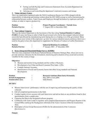 • Sorting out both Payslips and Commission Statements from Accounts Department for
onward transmission.
• Advising on and controlling the department’s stationery issuance and storage.
2. Vision Advisory Centre
This is an organization registered under the NGO Coordination Bureau Act (1990) charged with the
responsibility of educating and training workers about the HIV/AIDS scourge as well as harmonizing the
relationship between workers, Trade Unions and Employers through facilitation by employers and well-
wishers, in order to improve productivity.
Position : Project Program Coordinator – Nairobi Area.
Period of Service : 1st
August 2001 to December 2002.
3. Narc Labour Congress
This was the Labour Department in the Secretariat of the then ruling National Rainbow Coalition
(NARC). It came into being in order to help the government solve the by then rampant industrial labour
unrest that had affected the manufacturing sector during the eve of taking over of the government. Many
organizations were victims of the employees’ go-slow for various industrial reasons and hence there was a
need for the party to have this department to supplement the Ministry of Labour in Conflict Resolutions.
Position : Industrial Relations Co-ordinator
Period of Service : 5th
January 2003 – 4th
December 2003
4. Kenya Integrated Household Budget Survey (KIHBS)
This was a key component of the Kenya National Bureau of Statistics Strategic Plan, whose aim was to
provide numerous indicators for the formulation, monitoring and evaluation of key social and economic
variables for the country at large.
Objectives
• Measure and monitor living standards and the welfare of Kenyans;
• Development of an Urban and Rural Consumer Price Index (CPI);
• Compile National Accounts;
• Identification of Social and Economic factors that affect living standards and National
Development.
Position : Research Assistant (Data Entry Personnel).
Period of engagement : May 2005 to June 2006.
Enumeration Area : Suba District.
DUTIES:
• Monitor Interviewers’ performance with the aim of improving and maintaining the quality of data
collected;
• Edit all completed questionnaires in the field;
• Conduct regular review sessions with each Interviewer and advise them on any problems found in their
questionnaires from a sample area;
• Capturing the Data in the designated software program;
• Collaborate with Team Leader to regularly send completed Questionnaires and Progress Reports to the
Central Office and keep the Headquarters informed of the Team’s location within the Enumeration
Area;
• Participate in Focus Group Discussions (FGDs) for the administration of the Community
Questionnaires.
Output:
2
 
