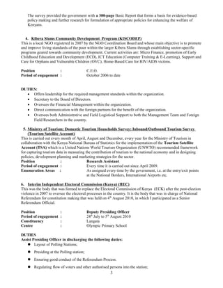 The survey provided the government with a 300-page Basic Report that forms a basis for evidence-based
policy making and further research for formulation of appropriate policies for enhancing the welfare of
Kenyans.
4. Kibera Slums Community Development Program (KISCODEP)
This is a local NGO registered in 2007 by the NGO Coordination Board and whose main objective is to promote
and improve living standards of the poor within the larger Kibera Slums through establishing sector-specific
programs geared towards community development. Current activities are: Micro Finance, promotion of Early
Childhood Education and Development (ECD), ICT Education (Computer Training & E-Learning), Support and
Care for Orphans and Vulnerable Children (OVC), Home-Based Care for HIV/AIDS victims.
Position : C.E.O.
Period of engagement : October 2006 to date
DUTIES:
• Offers leadership for the required management standards within the organization.
• Secretary to the Board of Directors.
• Oversees the Financial Management within the organization.
• Direct communication with the foreign partners for the benefit of the organization.
• Oversees both Administrative and Field Logistical Support to both the Management Team and Foreign
Field Researchers in the country.
5. Ministry of Tourism: Domestic Tourism Households Survey: Inbound/Outbound Tourism Survey
(Tourism Satellite Account)
This is carried out every month of April, August and December, every year for the Ministry of Tourism in
collaboration with the Kenya National Bureau of Statistics for the implementation of the Tourism Satellite
Account (TSA) which is a United Nations World Tourism Organization (UNWTO) recommended framework
for capturing tourism data in measuring the contribution of tourism to the national economy and in designing
policies, development planning and marketing strategies for the sector.
Position : Research Assistant
Period of engagement : Every time it is carried out since April 2009.
Enumeration Areas : As assigned every time by the government, i.e. at the entry/exit points
at the National Borders, International Airports etc.
6. Interim Independent Electoral Commission (Kenya) (IIEC)
This was the body that was formed to replace the Electoral Commission of Kenya (ECK) after the post-election
violence in 2007 to oversee the electoral processes in the country. It is the body that was in charge of National
Referendum for constitution making that was held on 4th
August 2010, in which I participated as a Senior
Referendum Official.
Position : Deputy Presiding Officer
Period of engagement : 24th
July to 5th
August 2010
Constituency : Langata
Centre : Olympic Primary School
DUTIES
Assist Presiding Officer in discharging the following duties:
 Layout of Polling Stations;
 Presiding at the Polling station;
 Ensuring good conduct of the Referendum Process.
 Regulating flow of voters and other authorised persons into the station;
3
 