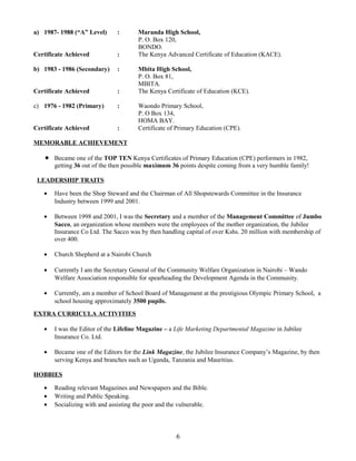 a) 1987- 1988 (“A” Level) : Maranda High School,
P. O. Box 120,
BONDO.
Certificate Achieved : The Kenya Advanced Certificate of Education (KACE).
b) 1983 - 1986 (Secondary) : Mbita High School,
P. O. Box 81,
MBITA.
Certificate Achieved : The Kenya Certificate of Education (KCE).
c) 1976 - 1982 (Primary) : Waondo Primary School,
P. O Box 134,
HOMA BAY.
Certificate Achieved : Certificate of Primary Education (CPE).
MEMORABLE ACHIEVEMENT
 Became one of the TOP TEN Kenya Certificates of Primary Education (CPE) performers in 1982,
getting 36 out of the then possible maximum 36 points despite coming from a very humble family!
LEADERSHIP TRAITS
• Have been the Shop Steward and the Chairman of All Shopstewards Committee in the Insurance
Industry between 1999 and 2001.
• Between 1998 and 2001, I was the Secretary and a member of the Management Committee of Jumbo
Sacco, an organization whose members were the employees of the mother organization, the Jubilee
Insurance Co Ltd. The Sacco was by then handling capital of over Kshs. 20 million with membership of
over 400.
• Church Shepherd at a Nairobi Church
• Currently I am the Secretary General of the Community Welfare Organization in Nairobi – Wando
Welfare Association responsible for spearheading the Development Agenda in the Community.
• Currently, am a member of School Board of Management at the prestigious Olympic Primary School, a
school housing approximately 3500 pupils.
EXTRA CURRICULA ACTIVITIES
• I was the Editor of the Lifeline Magazine – a Life Marketing Departmental Magazine in Jubilee
Insurance Co. Ltd.
• Became one of the Editors for the Link Magazine, the Jubilee Insurance Company’s Magazine, by then
serving Kenya and branches such as Uganda, Tanzania and Mauritius.
HOBBIES
• Reading relevant Magazines and Newspapers and the Bible.
• Writing and Public Speaking.
• Socializing with and assisting the poor and the vulnerable.
6
 