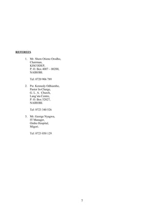 REFEREES
1. Mr. Shem Otieno Orodho,
Chairman,
KISCODEP,
P. O. Box 4007 – 00200,
NAIROBI.
Tel: 0720 906 789
2. Pst. Kennedy Odhiambo,
Pastor In-Charge,
G. L. A. Church,
Lang’ata Centre,
P. O. Box 52827,
NAIROBI.
Tel: 0723 340 526
3. Mr. George Nyagwa,
IT Manager,
Ombo Hospital,
Migori.
Tel: 0723 050 129
7
 