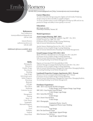 Career Objective:
To work in the ﬁeld of design using print, digital, and web media. Producing
designs using my talent and skills as a graphic designer.
To secure a position where I can be challenged to develop my skills and use my
passion for design and ability to learn quickly to succeed.
Education:
BFA Studio Art 2012
University of Arizona, Tucson, AZ
Emilio J. Romero
520-840-3925 | eromeroj6@gmail.com | http://eromeroj6.wix.com/eromerodesign
Work Experience:
Asset Campus Housing 2007- 2013
Gateway at Tucson: Community Assistant, Aug. 2007 - Dec. 2012,
Graphic Designer, Jan. 2009 - Dec. 2012
(Customer service, Graphic Design, Leasing, Marketing,
Sales & General Administration, Branding)
Apache Station: Marketing Director, Dec. 2012 - Oct. 2013
(Customer service, Graphic Design, Leasing, Marketing,
Sales & General Administration, Branding, Social Media Management)
Grand Campus Living/CWS: 2013- 2014
Block 1949 (GCL): Resident Services Manager, Oct. 2013 - July 2014
(Customer service, Graphic Design, Leasing, Marketing,
Sales & General Administration, Management Supervision,
Accounting, Branding, Social Media Management)
Regents on University (CWS) (formally Block 1949):
Assistant Manager/Leasing & Marketing Director, July 2014 - Dec. 2014
(Customer service, Graphic Design, Leasing, Marketing,
Sales & General Administration, Management Supervision, Managing Students,
Accounting, Branding, Social Media Management)
Landmark Properties/Campus Apartments: 2014 - Present
Retreat at Tucson: Leasing & Marketing Manager, 2014 - Present
(Customer service, Graphic Design, Leasing, Marketing,
Sales & General Administration, Management Supervision, Managing Students,
Accounting, Branding, Social Media Management)
Freelance Experience
2006 - 2014 : Casa Grande HS DECA Program
-T-shirt Design, Event Program Design, Logo Design
2007, 2013 : Casa Grande Union HS Band
-T-shirt Design, Logo Design
2012 : Santa Rita HS Band
-T-shirt Design
2013 : Desert Vista HS Band
-T-shirt Design
2013 : Photography
-Graduation Photos- Anna R.,
Engagement Photos-Lopez Wedding
2014: TA Consulting
-Logo Design
2015: The Yard Fitness Center
-Logo Design, Apparel Design
2016: Precision Turn Services
-Logo Design, Apparel Design
Skills:
Photography
Illustration
Graphic Design
Story Boards
Branding
Logo Design
Advertising Layout
Adobe Programs:
Photoshop
Illustrator
InDesign
After Eﬀects
Marketing
Customer Service
Sales
Management
Painting
Mural art
Color Theory
Typography
Microsoft Programs:
Word
Excel
Publisher
Outlook
Power Point
References:
Tom Cuthbertson
tommycuthbertson44@gmail.com
520-561-2388
Autumn Romero
aadromero@yahoo.com
520-401-2289
Additional references available upon
request.
 