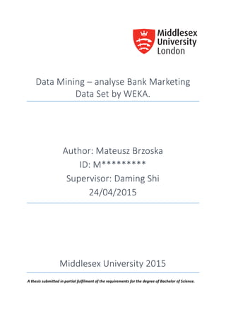 Data Mining – analyse Bank Marketing
Data Set by WEKA.
Author: Mateusz Brzoska
ID: M*********
Supervisor: Daming Shi
24/04/2015
Middlesex University 2015
A thesis submitted in partial fulfilment of the requirements for the degree of Bachelor of Science.
 