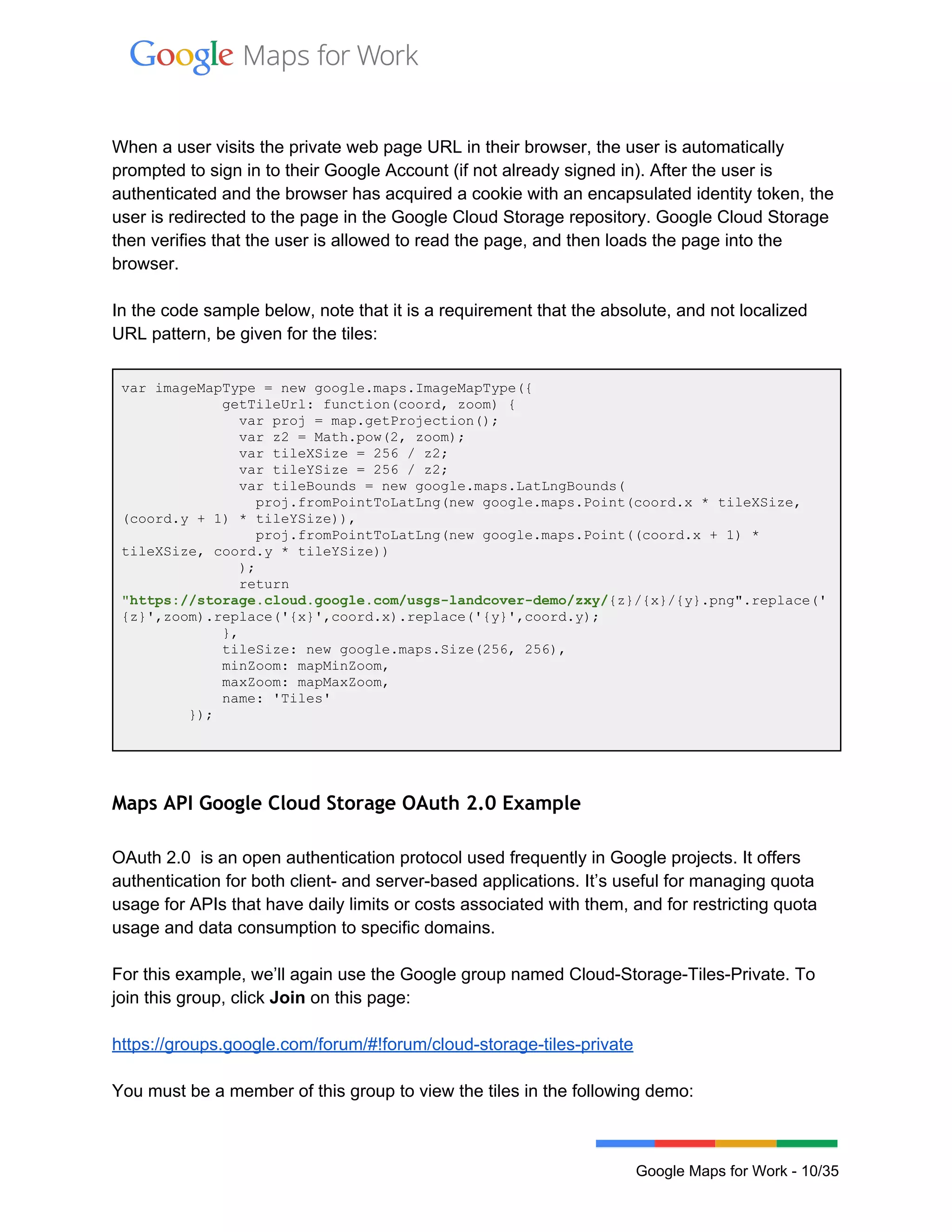  
 
 
When a user visits the private web page URL in their browser, the user is automatically 
prompted to sign in to their Google Account (if not already signed in). After the user is 
authenticated and the browser has acquired a cookie with an encapsulated identity token, the 
user is redirected to the page in the Google Cloud Storage repository. Google Cloud Storage 
then verifies that the user is allowed to read the page, and then loads the page into the 
browser. 
 
In the code sample below, note that it is a requirement that the absolute, and not localized 
URL pattern, be given for the tiles: 
 
var imageMapType = new google.maps.ImageMapType({ 
            getTileUrl: function(coord, zoom) { 
              var proj = map.getProjection(); 
              var z2 = Math.pow(2, zoom); 
              var tileXSize = 256 / z2; 
              var tileYSize = 256 / z2; 
              var tileBounds = new google.maps.LatLngBounds( 
                proj.fromPointToLatLng(new google.maps.Point(coord.x * tileXSize, 
(coord.y + 1) * tileYSize)), 
                proj.fromPointToLatLng(new google.maps.Point((coord.x + 1) * 
tileXSize, coord.y * tileYSize)) 
              ); 
              return 
"https://storage.cloud.google.com/usgs­landcover­demo/zxy/{z}/{x}/{y}.png".replace('
{z}',zoom).replace('{x}',coord.x).replace('{y}',coord.y); 
            }, 
            tileSize: new google.maps.Size(256, 256), 
            minZoom: mapMinZoom, 
            maxZoom: mapMaxZoom, 
            name: 'Tiles' 
        }); 
 
 
Maps API Google Cloud Storage OAuth 2.0 Example
OAuth 2.0  is an open authentication protocol used frequently in Google projects. It offers 
authentication for both client­ and server­based applications. It’s useful for managing quota 
usage for APIs that have daily limits or costs associated with them, and for restricting quota 
usage and data consumption to specific domains. 
 
For this example, we’ll again use the Google group named Cloud­Storage­Tiles­Private. To 
join this group, click Join on this page: 
 
https://groups.google.com/forum/#!forum/cloud­storage­tiles­private  
 
You must be a member of this group to view the tiles in the following demo: 
 
Google Maps for Work ­ 10/35 
 