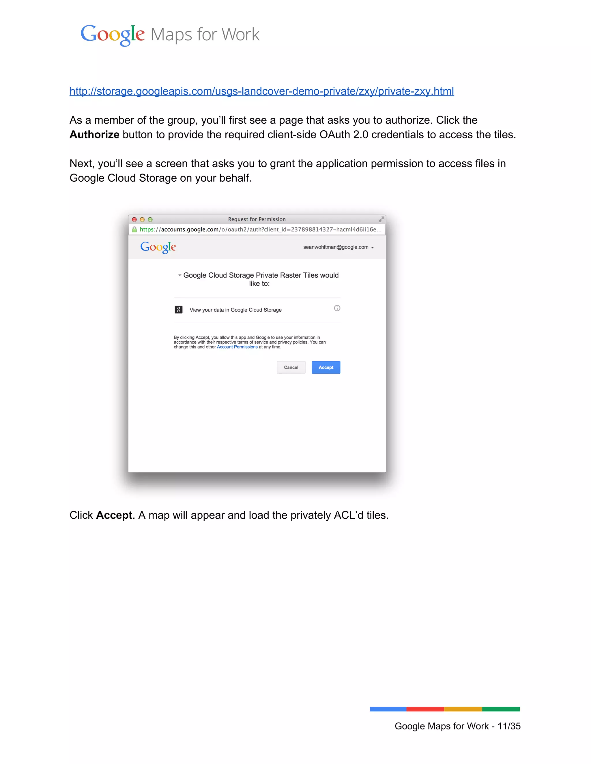  
 
 
http://storage.googleapis.com/usgs­landcover­demo­private/zxy/private­zxy.html 
 
As a member of the group, you’ll first see a page that asks you to authorize. Click the 
Authorize button to provide the required client­side OAuth 2.0 credentials to access the tiles.  
 
Next, you’ll see a screen that asks you to grant the application permission to access files in 
Google Cloud Storage on your behalf.  
 
 
Click Accept. A map will appear and load the privately ACL’d tiles.  
 
 
Google Maps for Work ­ 11/35 
 