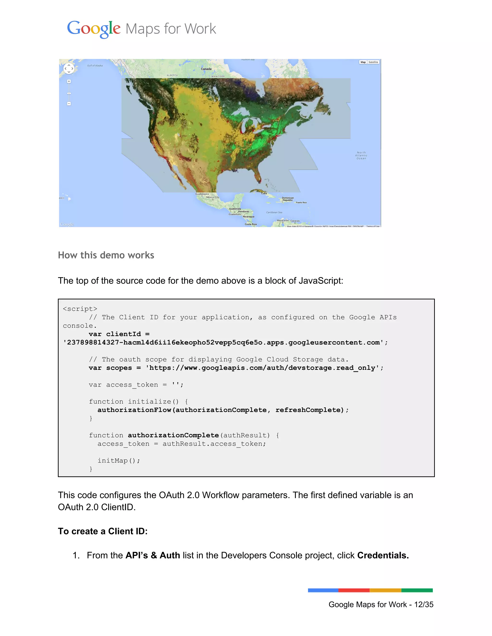  
 
 
How this demo works
The top of the source code for the demo above is a block of JavaScript: 
<script> 
      // The Client ID for your application, as configured on the Google APIs 
console. 
      var clientId = 
'237898814327­hacml4d6ii16ekeopho52vepp5cq6e5o.apps.googleusercontent.com'; 
 
      // The oauth scope for displaying Google Cloud Storage data. 
      var scopes = 'https://www.googleapis.com/auth/devstorage.read_only'; 
 
      var access_token = ''; 
 
      function initialize() { 
        authorizationFlow(authorizationComplete, refreshComplete); 
      } 
 
      function authorizationComplete(authResult) { 
        access_token = authResult.access_token; 
 
        initMap(); 
      } 
 
This code configures the OAuth 2.0 Workflow parameters. The first defined variable is an 
OAuth 2.0 ClientID.  
 
To create a Client ID: 
 
1. From the API’s & Auth list in the Developers Console project, click Credentials. 
 
 
Google Maps for Work ­ 12/35 
 