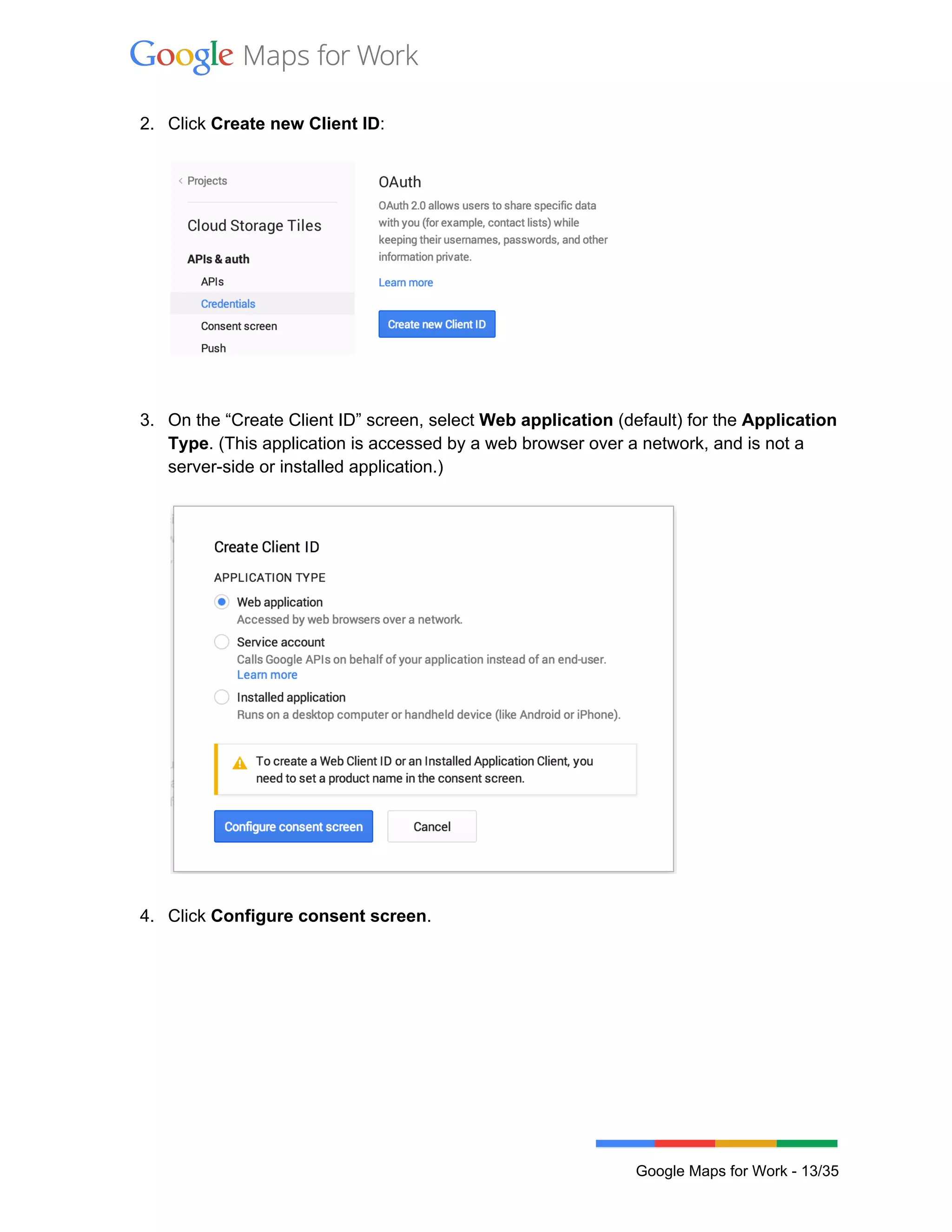  
 
2. Click Create new Client ID: 
 
 
 
 
3. On the “Create Client ID” screen, select Web application (default) for the Application 
Type. (This application is accessed by a web browser over a network, and is not a 
server­side or installed application.)  
 
 
 
4. Click Configure consent screen. 
 
 
Google Maps for Work ­ 13/35 
 