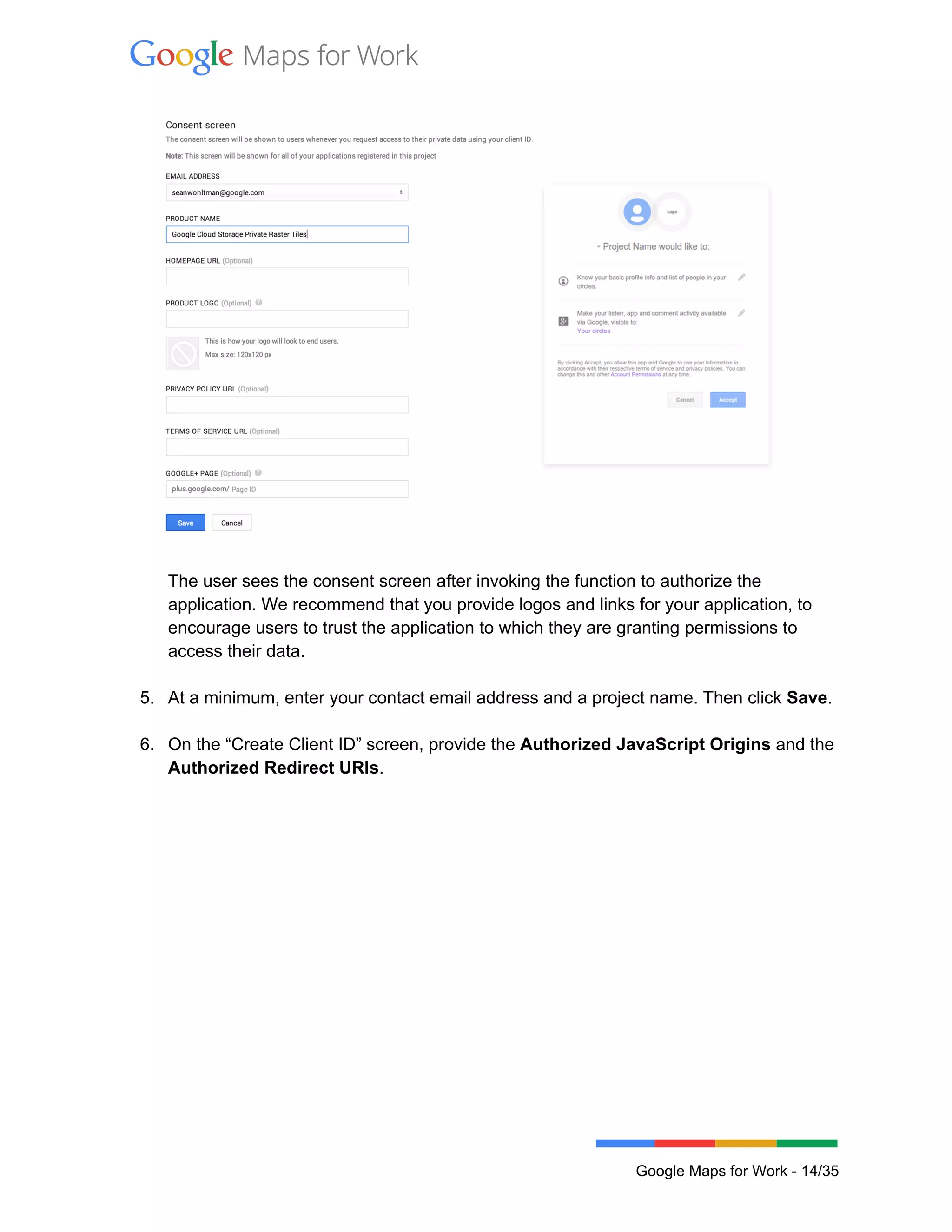  
 
 
 
The user sees the consent screen after invoking the function to authorize the 
application. We recommend that you provide logos and links for your application, to 
encourage users to trust the application to which they are granting permissions to 
access their data.  
 
5. At a minimum, enter your contact email address and a project name. Then click Save. 
 
6. On the “Create Client ID” screen, provide the Authorized JavaScript Origins and the 
Authorized Redirect URIs.  
 
 
Google Maps for Work ­ 14/35 
 