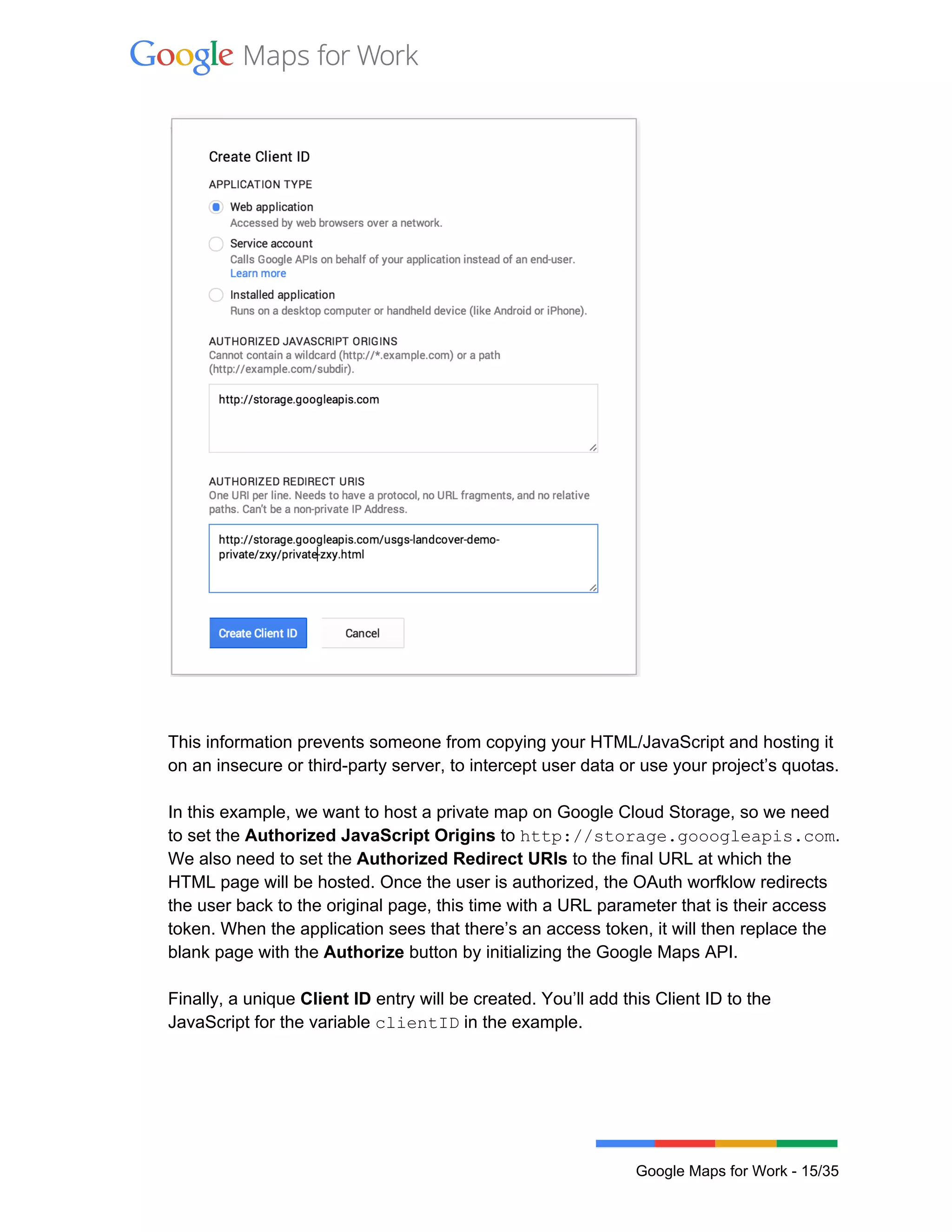  
 
 
 
 
This information prevents someone from copying your HTML/JavaScript and hosting it 
on an insecure or third­party server, to intercept user data or use your project’s quotas.  
 
In this example, we want to host a private map on Google Cloud Storage, so we need 
to set the Authorized JavaScript Origins to http://storage.gooogleapis.com. 
We also need to set the Authorized Redirect URIs to the final URL at which the 
HTML page will be hosted. Once the user is authorized, the OAuth worfklow redirects 
the user back to the original page, this time with a URL parameter that is their access 
token. When the application sees that there’s an access token, it will then replace the 
blank page with the Authorize button by initializing the Google Maps API. 
 
Finally, a unique Client ID entry will be created. You’ll add this Client ID to the 
JavaScript for the variable clientID in the example.  
 
Google Maps for Work ­ 15/35 
 
