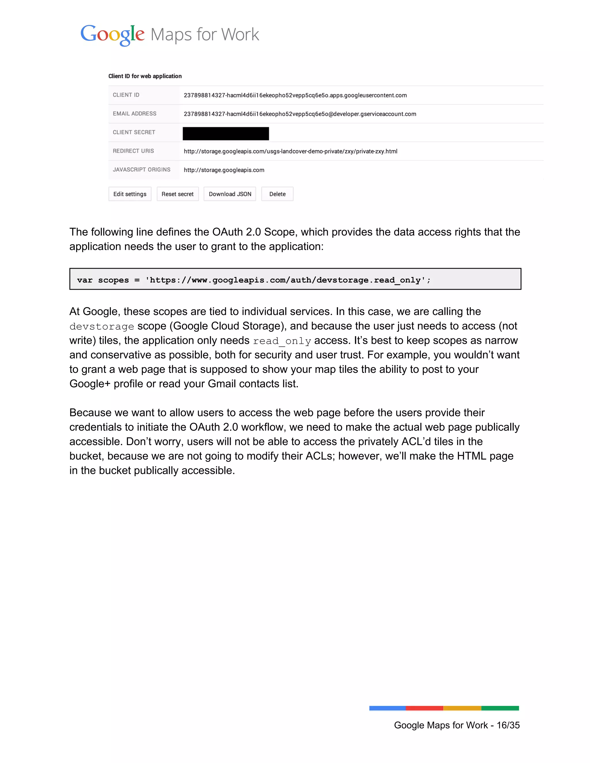  
 
 
 
The following line defines the OAuth 2.0 Scope, which provides the data access rights that the 
application needs the user to grant to the application: 
 
var scopes = 'https://www.googleapis.com/auth/devstorage.read_only'; 
 
At Google, these scopes are tied to individual services. In this case, we are calling the 
devstorage scope (Google Cloud Storage), and because the user just needs to access (not 
write) tiles, the application only needs read_only access. It’s best to keep scopes as narrow 
and conservative as possible, both for security and user trust. For example, you wouldn’t want 
to grant a web page that is supposed to show your map tiles the ability to post to your 
Google+ profile or read your Gmail contacts list. 
 
Because we want to allow users to access the web page before the users provide their 
credentials to initiate the OAuth 2.0 workflow, we need to make the actual web page publically 
accessible. Don’t worry, users will not be able to access the privately ACL’d tiles in the 
bucket, because we are not going to modify their ACLs; however, we’ll make the HTML page 
in the bucket publically accessible. 
 
 
Google Maps for Work ­ 16/35 
 