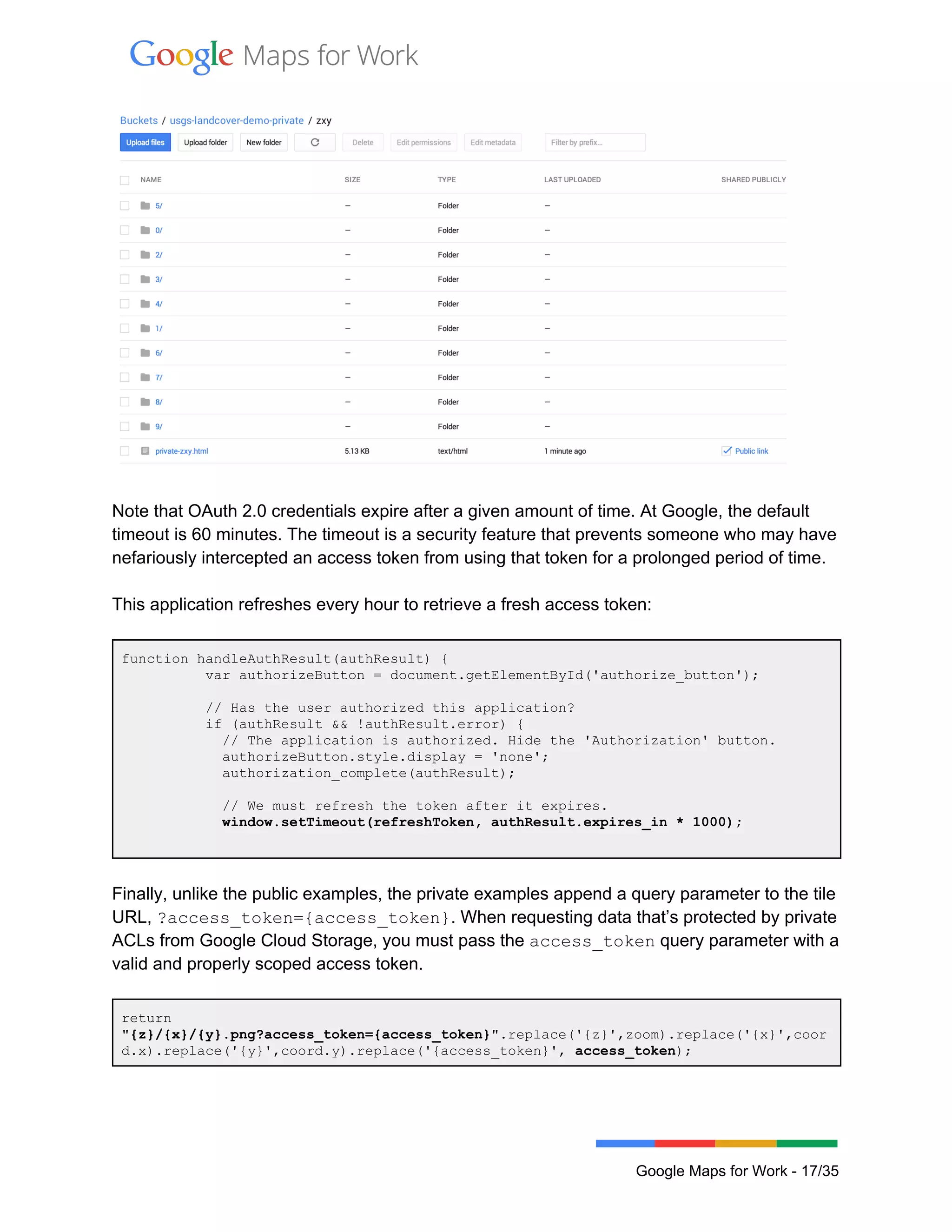  
 
 
 
Note that OAuth 2.0 credentials expire after a given amount of time. At Google, the default 
timeout is 60 minutes. The timeout is a security feature that prevents someone who may have 
nefariously intercepted an access token from using that token for a prolonged period of time.  
 
This application refreshes every hour to retrieve a fresh access token: 
 
function handleAuthResult(authResult) { 
          var authorizeButton = document.getElementById('authorize_button'); 
 
          // Has the user authorized this application? 
          if (authResult && !authResult.error) { 
            // The application is authorized. Hide the 'Authorization' button. 
            authorizeButton.style.display = 'none'; 
            authorization_complete(authResult); 
 
            // We must refresh the token after it expires. 
            window.setTimeout(refreshToken, authResult.expires_in * 1000); 
 
 
Finally, unlike the public examples, the private examples append a query parameter to the tile 
URL, ?access_token={access_token}. When requesting data that’s protected by private 
ACLs from Google Cloud Storage, you must pass the access_token query parameter with a 
valid and properly scoped access token. 
 
return 
"{z}/{x}/{y}.png?access_token={access_token}".replace('{z}',zoom).replace('{x}',coor
d.x).replace('{y}',coord.y).replace('{access_token}', access_token); 
 
 
Google Maps for Work ­ 17/35 
 
