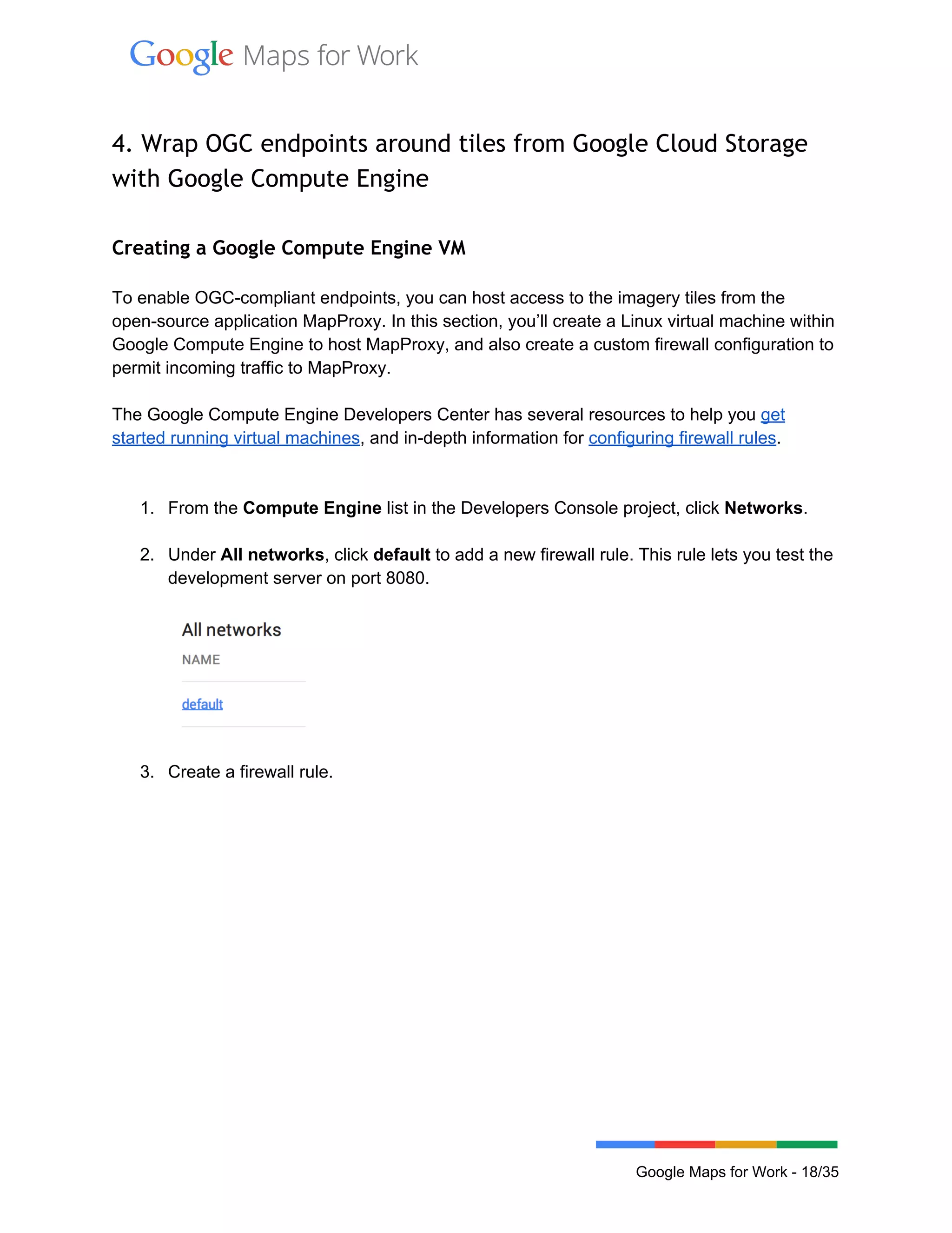  
 
4. Wrap OGC endpoints around tiles from Google Cloud Storage
with Google Compute Engine
 
Creating a Google Compute Engine VM
 
To enable OGC­compliant endpoints, you can host access to the imagery tiles from the 
open­source application MapProxy. In this section, you’ll create a Linux virtual machine within 
Google Compute Engine to host MapProxy, and also create a custom firewall configuration to 
permit incoming traffic to MapProxy.   
 
The Google Compute Engine Developers Center has several resources to help you get 
started running virtual machines, and in­depth information for configuring firewall rules.   
 
 
1. From the Compute Engine list in the Developers Console project, click Networks. 
 
2. Under All networks, click default to add a new firewall rule. This rule lets you test the 
development server on port 8080. 
 
 
 
3. Create a firewall rule. 
 
Google Maps for Work ­ 18/35 
 