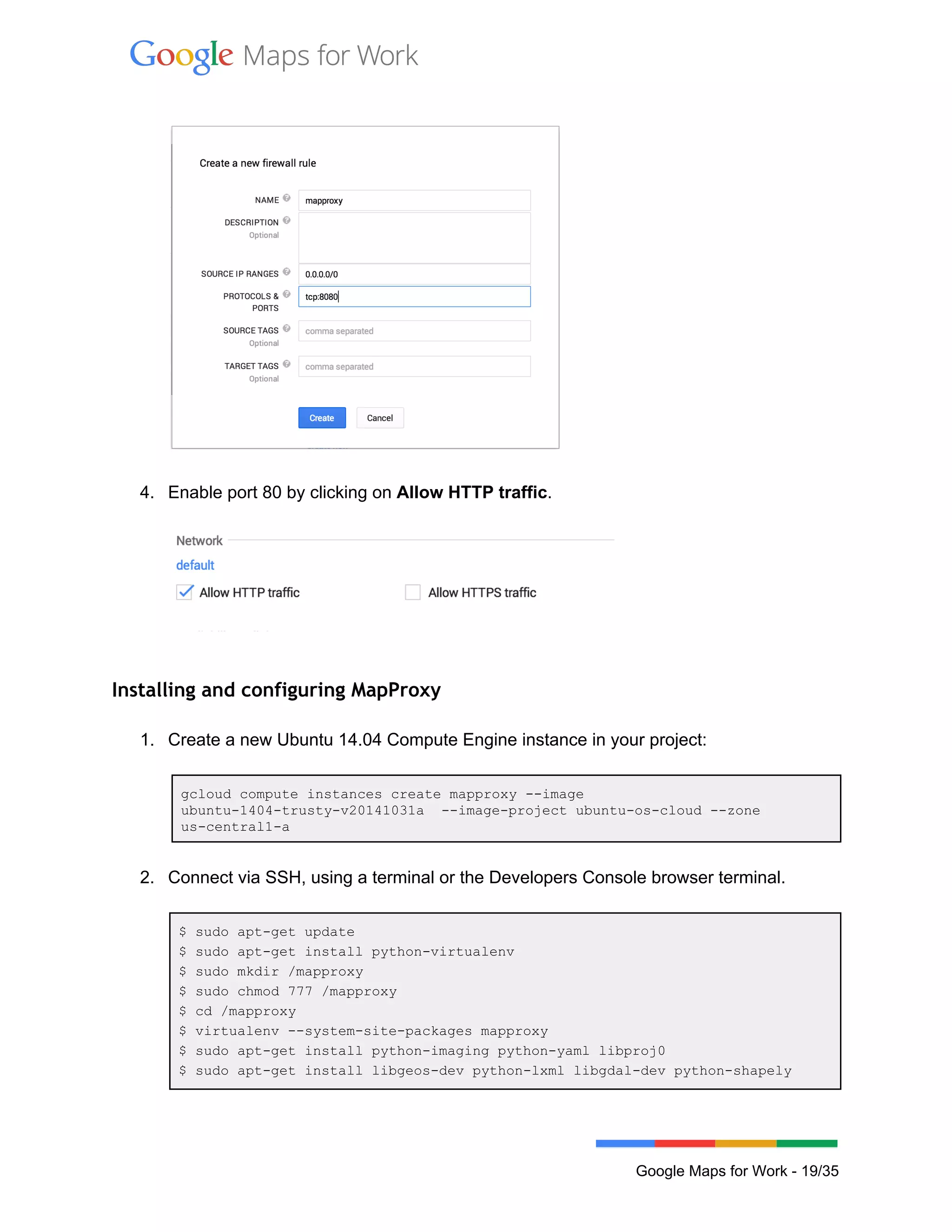  
 
 
4. Enable port 80 by clicking on Allow HTTP traffic. 
 
 
 
Installing and configuring MapProxy
 
1. Create a new Ubuntu 14.04 Compute Engine instance in your project: 
 
gcloud compute instances create mapproxy ­­image 
ubuntu­1404­trusty­v20141031a  ­­image­project ubuntu­os­cloud ­­zone 
us­central1­a 
 
2. Connect via SSH, using a terminal or the Developers Console browser terminal. 
 
$ sudo apt­get update 
$ sudo apt­get install python­virtualenv 
$ sudo mkdir /mapproxy 
$ sudo chmod 777 /mapproxy 
$ cd /mapproxy 
$ virtualenv ­­system­site­packages mapproxy 
$ sudo apt­get install python­imaging python­yaml libproj0 
$ sudo apt­get install libgeos­dev python­lxml libgdal­dev python­shapely 
 
Google Maps for Work ­ 19/35 
 