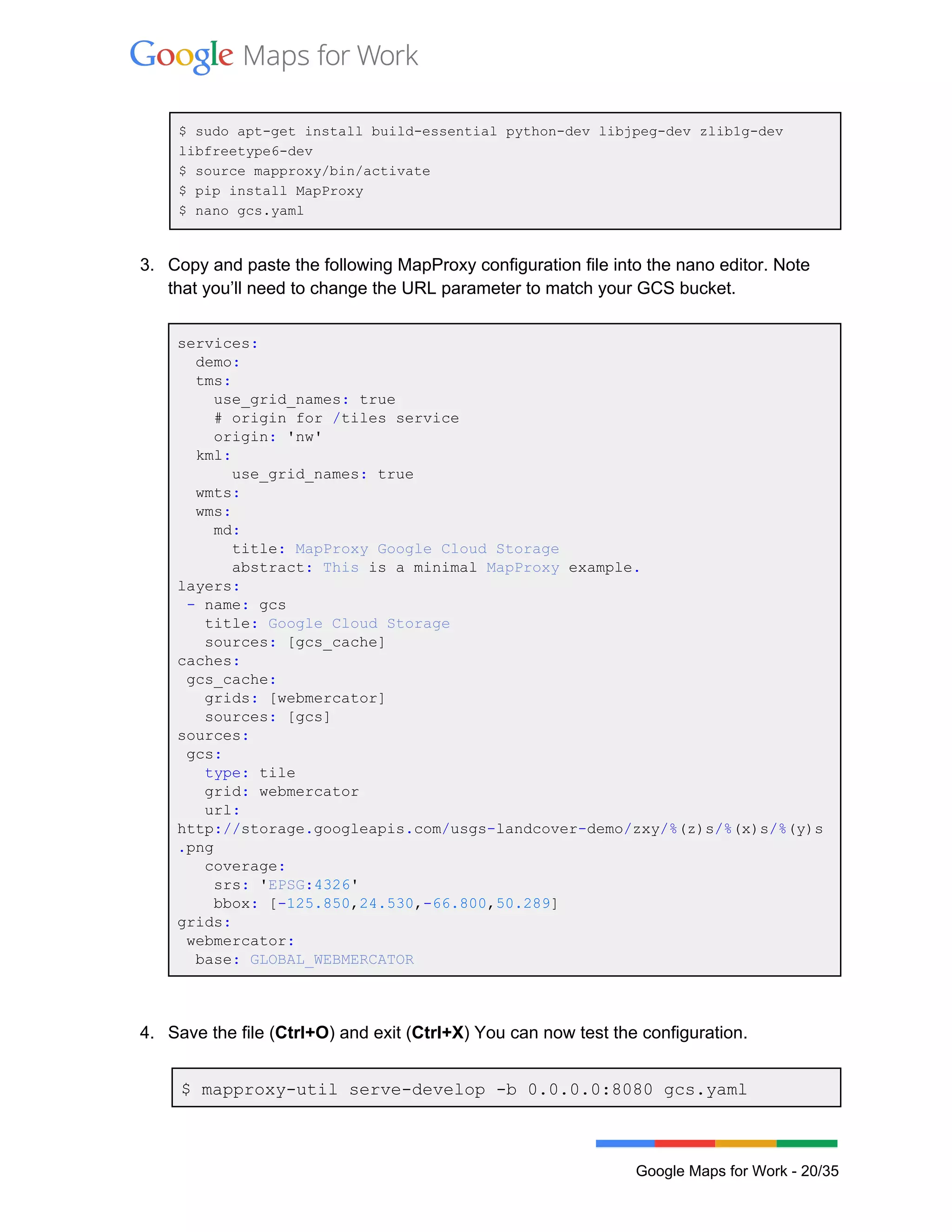  
 
$ sudo apt­get install build­essential python­dev libjpeg­dev zlib1g­dev 
libfreetype6­dev 
$ source mapproxy/bin/activate 
$ pip install MapProxy 
$ nano gcs.yaml 
 
3. Copy and paste the following MapProxy configuration file into the nano editor. Note 
that you’ll need to change the URL parameter to match your GCS bucket. 
 
services: 
  demo: 
  tms: 
    use_grid_names: true 
    # origin for /tiles service 
    origin: 'nw' 
  kml: 
      use_grid_names: true 
  wmts: 
  wms: 
    md: 
      title: MapProxy Google Cloud Storage 
      abstract: This is a minimal MapProxy example. 
layers: 
 ­ name: gcs 
   title: Google Cloud Storage 
   sources: [gcs_cache] 
caches: 
 gcs_cache: 
   grids: [webmercator] 
   sources: [gcs] 
sources: 
 gcs: 
   type: tile 
   grid: webmercator 
   url: 
http://storage.googleapis.com/usgs­landcover­demo/zxy/%(z)s/%(x)s/%(y)s
.png 
   coverage: 
    srs: 'EPSG:4326' 
    bbox: [­125.850,24.530,­66.800,50.289] 
grids: 
 webmercator: 
  base: GLOBAL_WEBMERCATOR 
 
 
4. Save the file (Ctrl+O) and exit (Ctrl+X) You can now test the configuration. 
 
$ mapproxy­util serve­develop ­b 0.0.0.0:8080 gcs.yaml  
 
Google Maps for Work ­ 20/35 
 