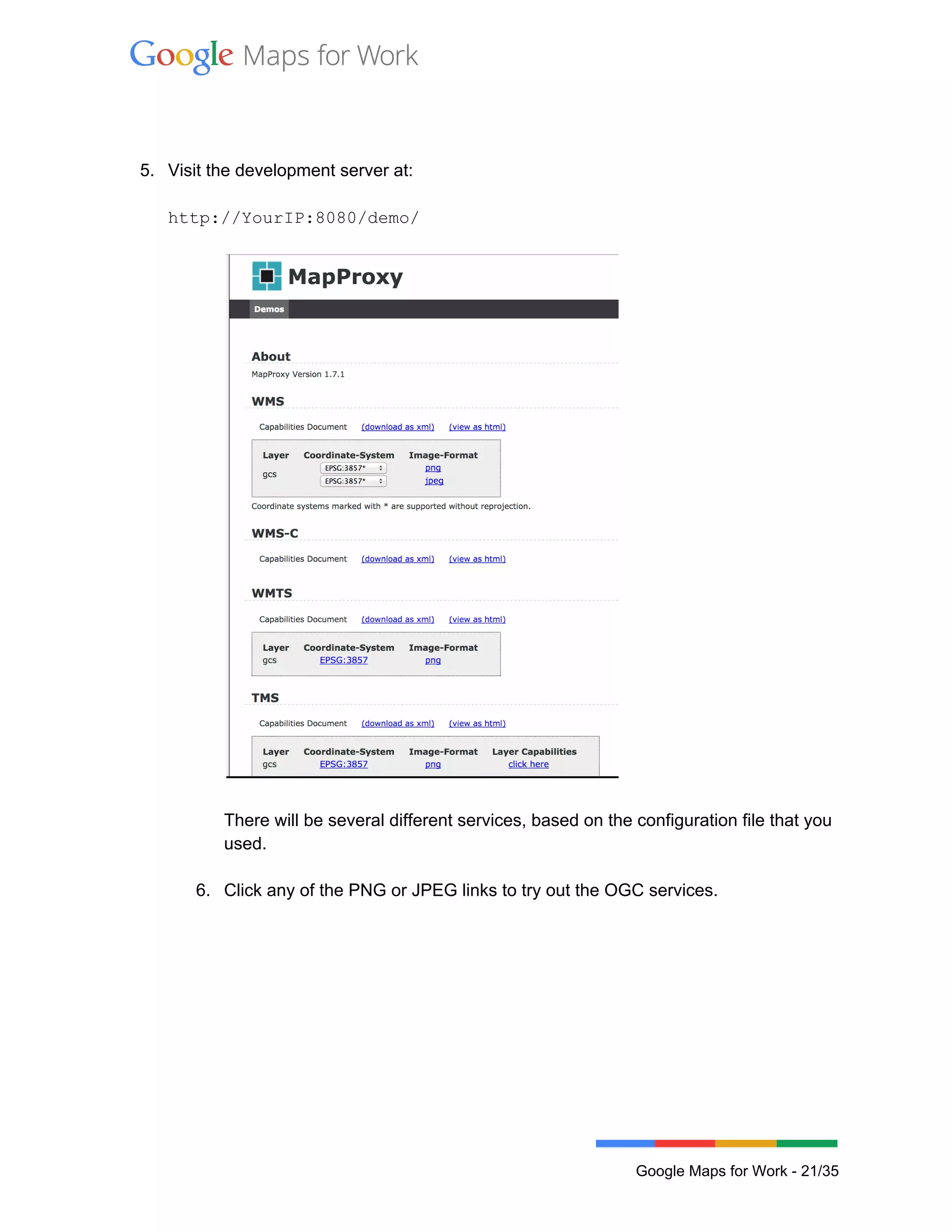  
 
 
 
5. Visit the development server at: 
 
http://YourIP:8080/demo/ 
 
 
 
There will be several different services, based on the configuration file that you 
used.  
 
6. Click any of the PNG or JPEG links to try out the OGC services. 
 
 
Google Maps for Work ­ 21/35 
 