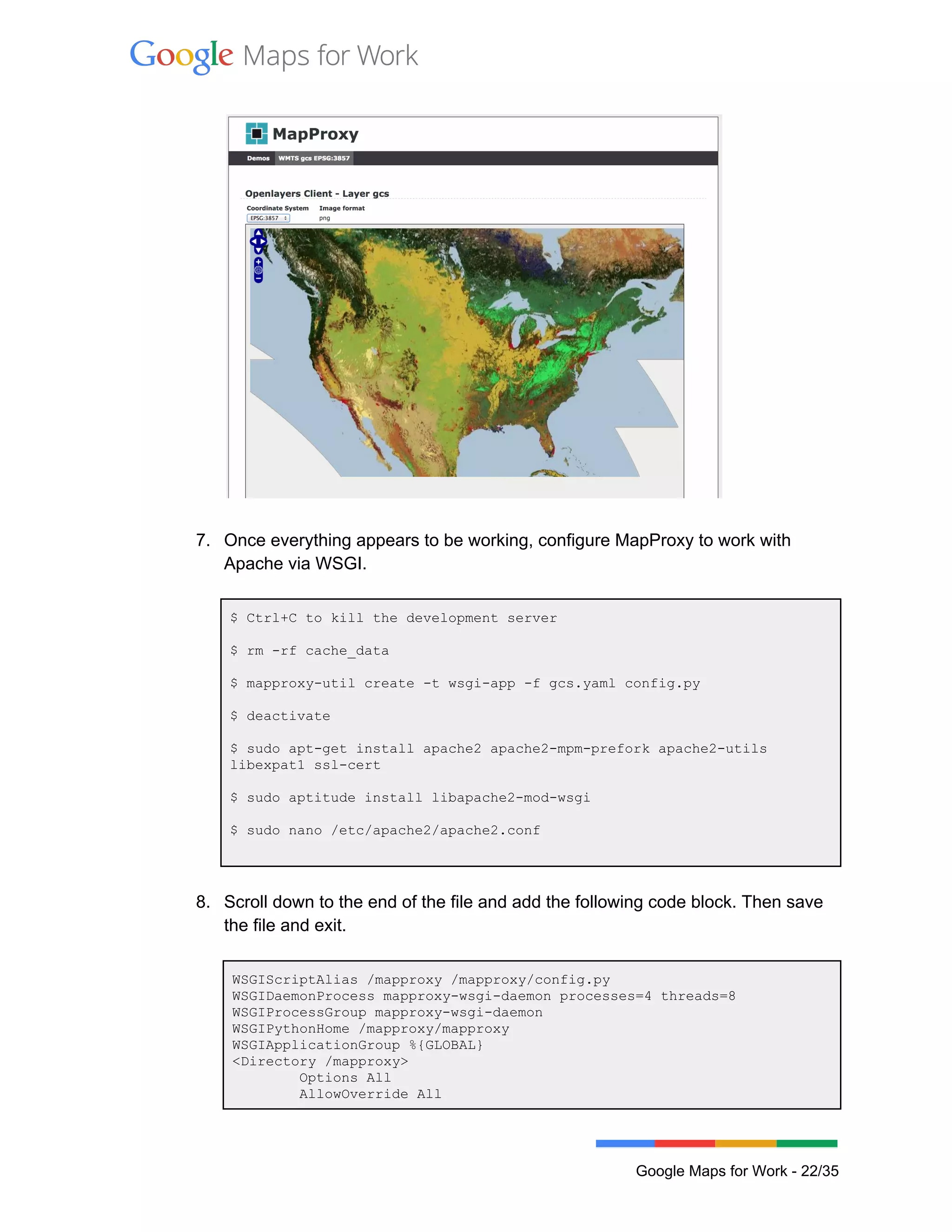  
 
 
 
7. Once everything appears to be working, configure MapProxy to work with 
Apache via WSGI. 
 
$ Ctrl+C to kill the development server 
 
$ rm ­rf cache_data 
 
$ mapproxy­util create ­t wsgi­app ­f gcs.yaml config.py 
 
$ deactivate 
 
$ sudo apt­get install apache2 apache2­mpm­prefork apache2­utils 
libexpat1 ssl­cert 
 
$ sudo aptitude install libapache2­mod­wsgi 
 
$ sudo nano /etc/apache2/apache2.conf 
 
 
8. Scroll down to the end of the file and add the following code block. Then save 
the file and exit. 
 
WSGIScriptAlias /mapproxy /mapproxy/config.py 
WSGIDaemonProcess mapproxy­wsgi­daemon processes=4 threads=8 
WSGIProcessGroup mapproxy­wsgi­daemon 
WSGIPythonHome /mapproxy/mapproxy 
WSGIApplicationGroup %{GLOBAL} 
<Directory /mapproxy> 
        Options All 
        AllowOverride All 
 
Google Maps for Work ­ 22/35 
 