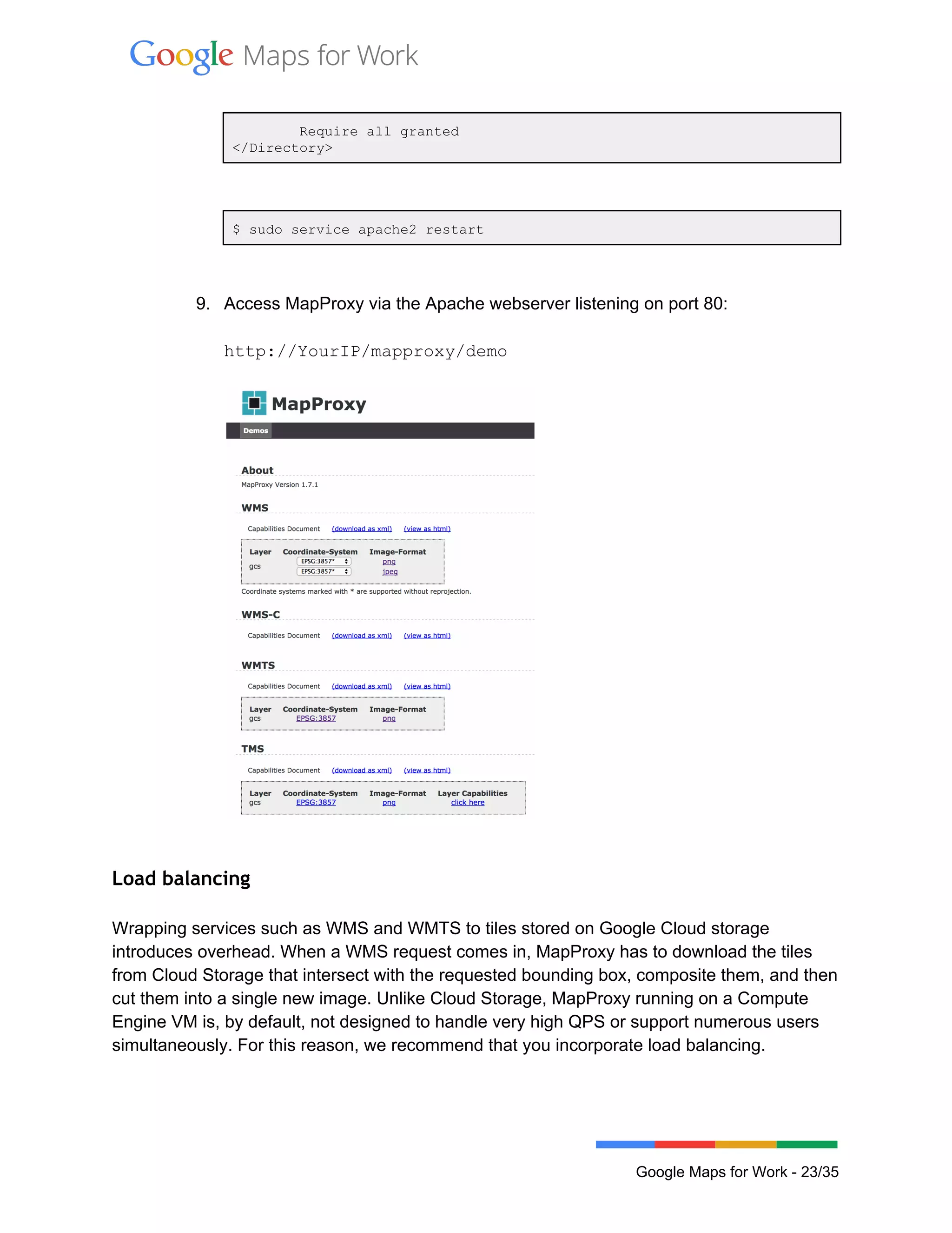  
 
        Require all granted 
</Directory> 
 
 
$ sudo service apache2 restart  
 
 
9. Access MapProxy via the Apache webserver listening on port 80: 
 
http://YourIP/mapproxy/demo 
 
 
 
Load balancing
 
Wrapping services such as WMS and WMTS to tiles stored on Google Cloud storage 
introduces overhead. When a WMS request comes in, MapProxy has to download the tiles 
from Cloud Storage that intersect with the requested bounding box, composite them, and then 
cut them into a single new image. Unlike Cloud Storage, MapProxy running on a Compute 
Engine VM is, by default, not designed to handle very high QPS or support numerous users 
simultaneously. For this reason, we recommend that you incorporate load balancing.  
 
 
Google Maps for Work ­ 23/35 
 