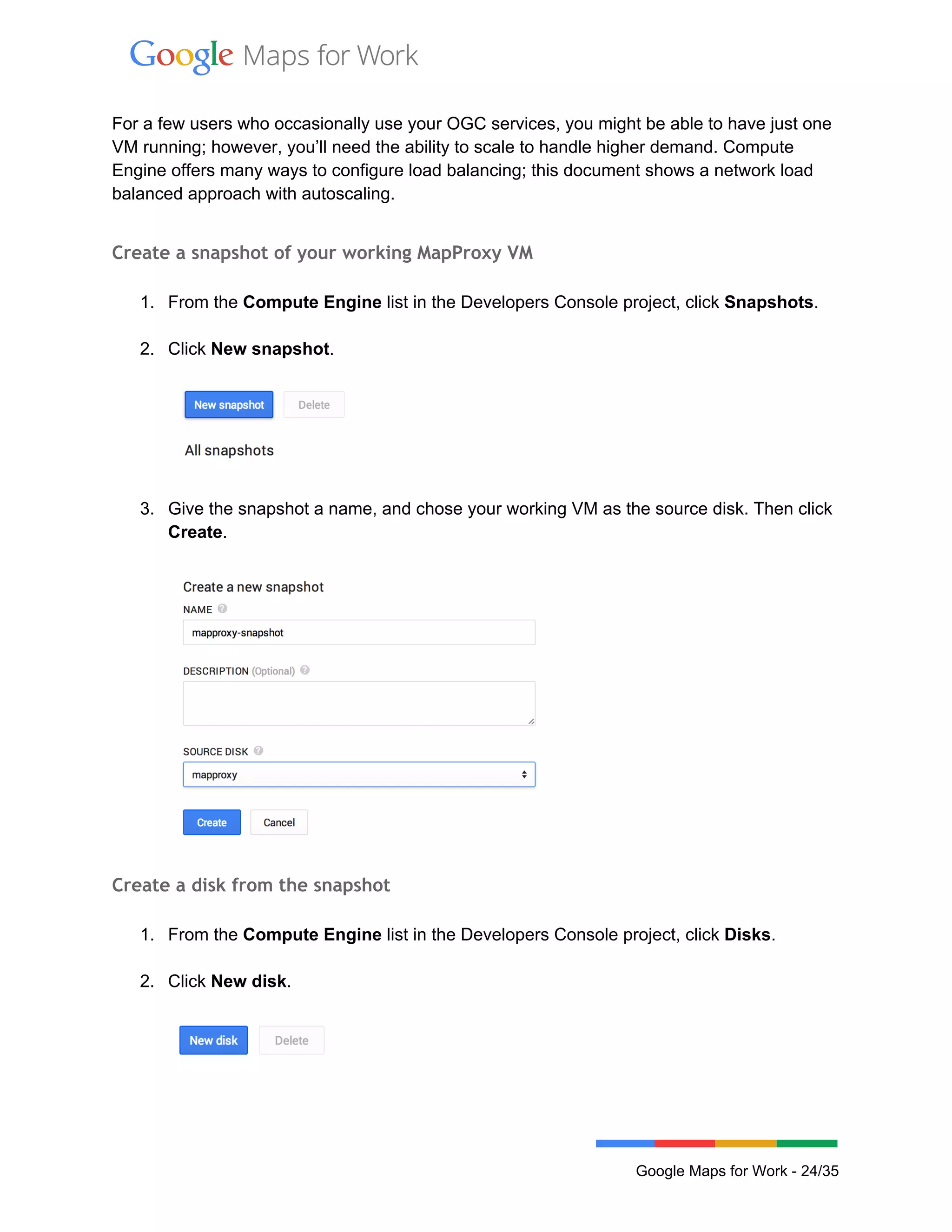  
 
For a few users who occasionally use your OGC services, you might be able to have just one 
VM running; however, you’ll need the ability to scale to handle higher demand. Compute 
Engine offers many ways to configure load balancing; this document shows a network load 
balanced approach with autoscaling. 
 
Create a snapshot of your working MapProxy VM
 
1. From the Compute Engine list in the Developers Console project, click Snapshots. 
 
2. Click New snapshot. 
 
 
3. Give the snapshot a name, and chose your working VM as the source disk. Then click 
Create. 
 
 
Create a disk from the snapshot
 
1. From the Compute Engine list in the Developers Console project, click Disks. 
 
2. Click New disk. 
 
 
 
Google Maps for Work ­ 24/35 
 