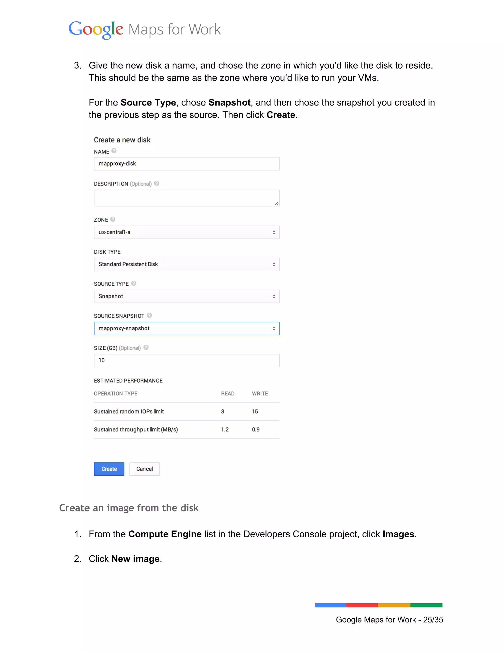 
 
3. Give the new disk a name, and chose the zone in which you’d like the disk to reside. 
This should be the same as the zone where you’d like to run your VMs.  
 
For the Source Type, chose Snapshot, and then chose the snapshot you created in 
the previous step as the source. Then click Create. 
 
 
 
Create an image from the disk
 
1. From the Compute Engine list in the Developers Console project, click Images. 
 
2. Click New image. 
 
 
Google Maps for Work ­ 25/35 
 