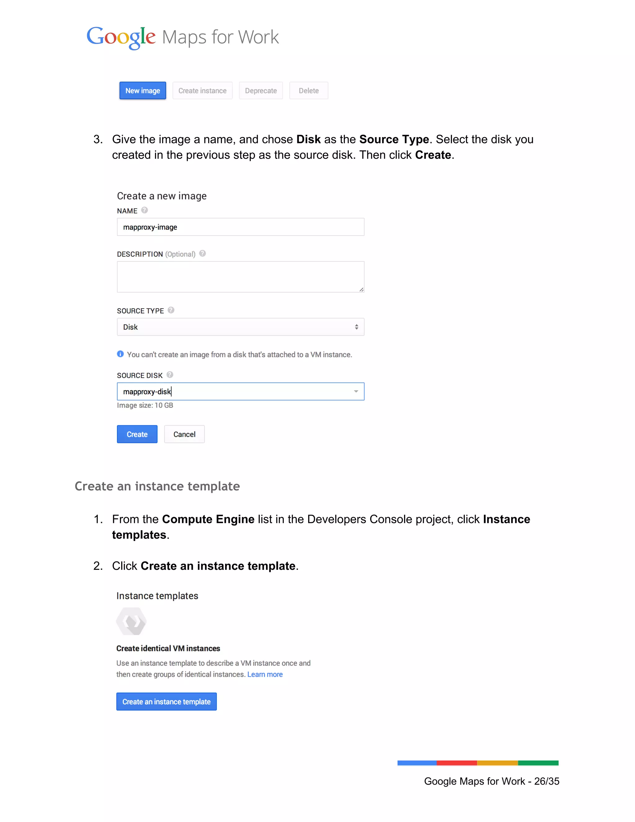  
 
  
 
3. Give the image a name, and chose Disk as the Source Type. Select the disk you 
created in the previous step as the source disk. Then click Create. 
 
 
Create an instance template
 
1. From the Compute Engine list in the Developers Console project, click Instance 
templates. 
 
2. Click Create an instance template.  
 
 
 
 
Google Maps for Work ­ 26/35 
 