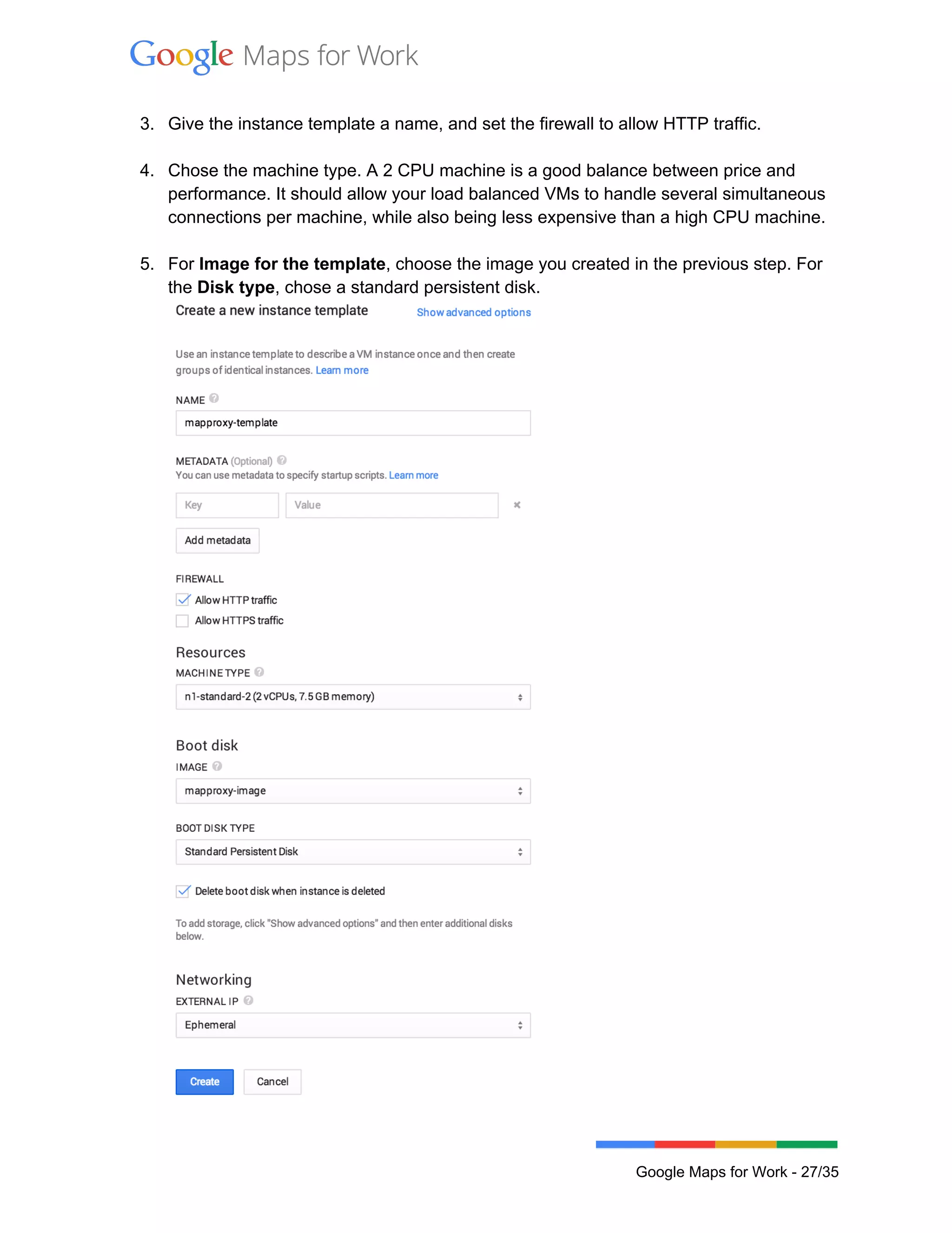  
 
3. Give the instance template a name, and set the firewall to allow HTTP traffic.  
 
4. Chose the machine type. A 2 CPU machine is a good balance between price and 
performance. It should allow your load balanced VMs to handle several simultaneous 
connections per machine, while also being less expensive than a high CPU machine.  
 
5. For Image for the template, choose the image you created in the previous step. For 
the Disk type, chose a standard persistent disk. 
 
 
Google Maps for Work ­ 27/35 
 