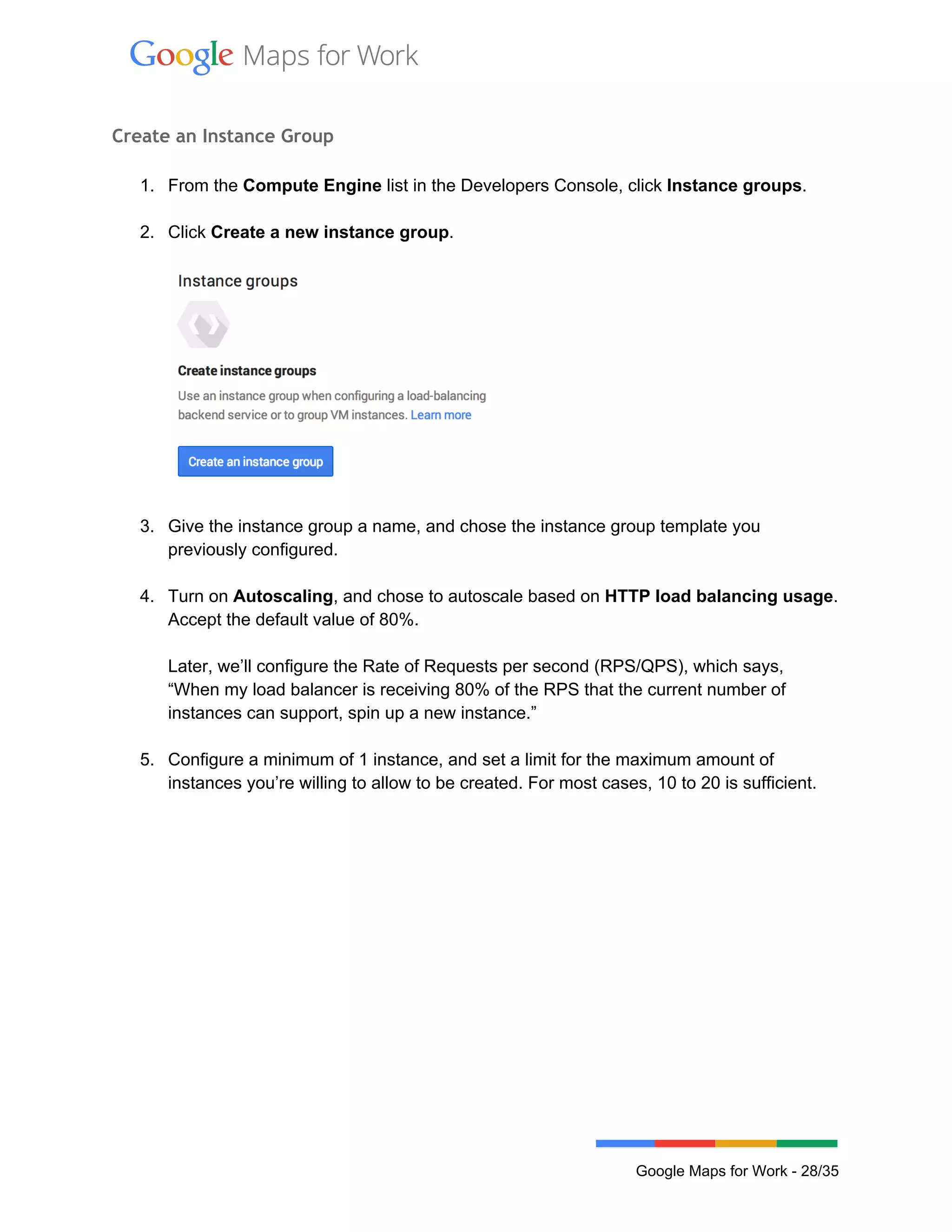  
 
Create an Instance Group
 
1. From the Compute Engine list in the Developers Console, click Instance groups. 
 
2. Click Create a new instance group. 
 
 
 
3. Give the instance group a name, and chose the instance group template you 
previously configured.  
 
4. Turn on Autoscaling, and chose to autoscale based on HTTP load balancing usage. 
Accept the default value of 80%.  
 
Later, we’ll configure the Rate of Requests per second (RPS/QPS), which says, 
“When my load balancer is receiving 80% of the RPS that the current number of 
instances can support, spin up a new instance.”  
 
5. Configure a minimum of 1 instance, and set a limit for the maximum amount of 
instances you’re willing to allow to be created. For most cases, 10 to 20 is sufficient. 
 
 
Google Maps for Work ­ 28/35 
 