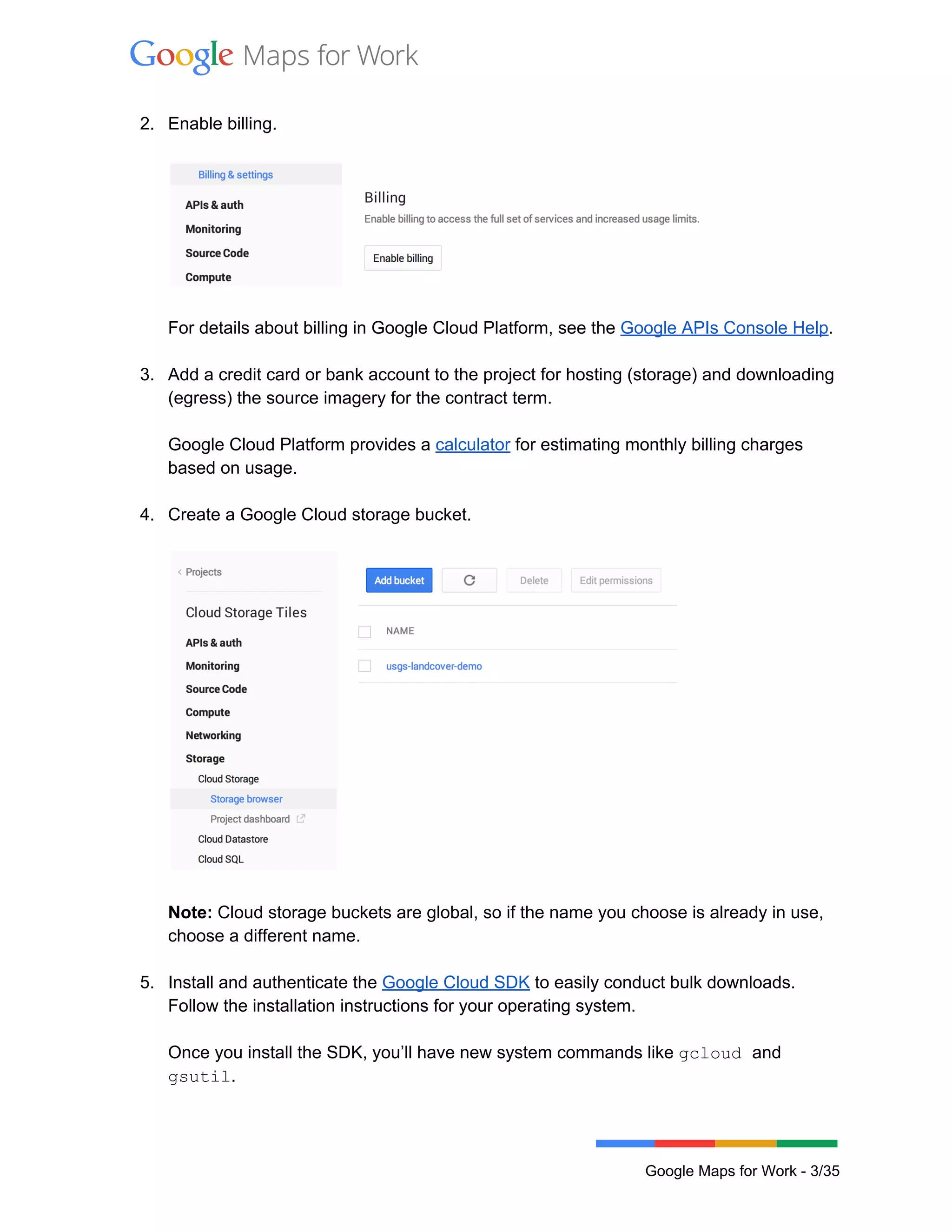  
 
2. Enable billing.  
 
 
 
For details about billing in Google Cloud Platform, see the Google APIs Console Help. 
 
3. Add a credit card or bank account to the project for hosting (storage) and downloading 
(egress) the source imagery for the contract term.  
 
Google Cloud Platform provides a calculator for estimating monthly billing charges 
based on usage. 
 
4. Create a Google Cloud storage bucket. 
 
 
 
Note: Cloud storage buckets are global, so if the name you choose is already in use, 
choose a different name.  
 
5. Install and authenticate the Google Cloud SDK to easily conduct bulk downloads. 
Follow the installation instructions for your operating system.  
 
Once you install the SDK, you’ll have new system commands like gcloud and 
gsutil.  
 
Google Maps for Work ­ 3/35 
 