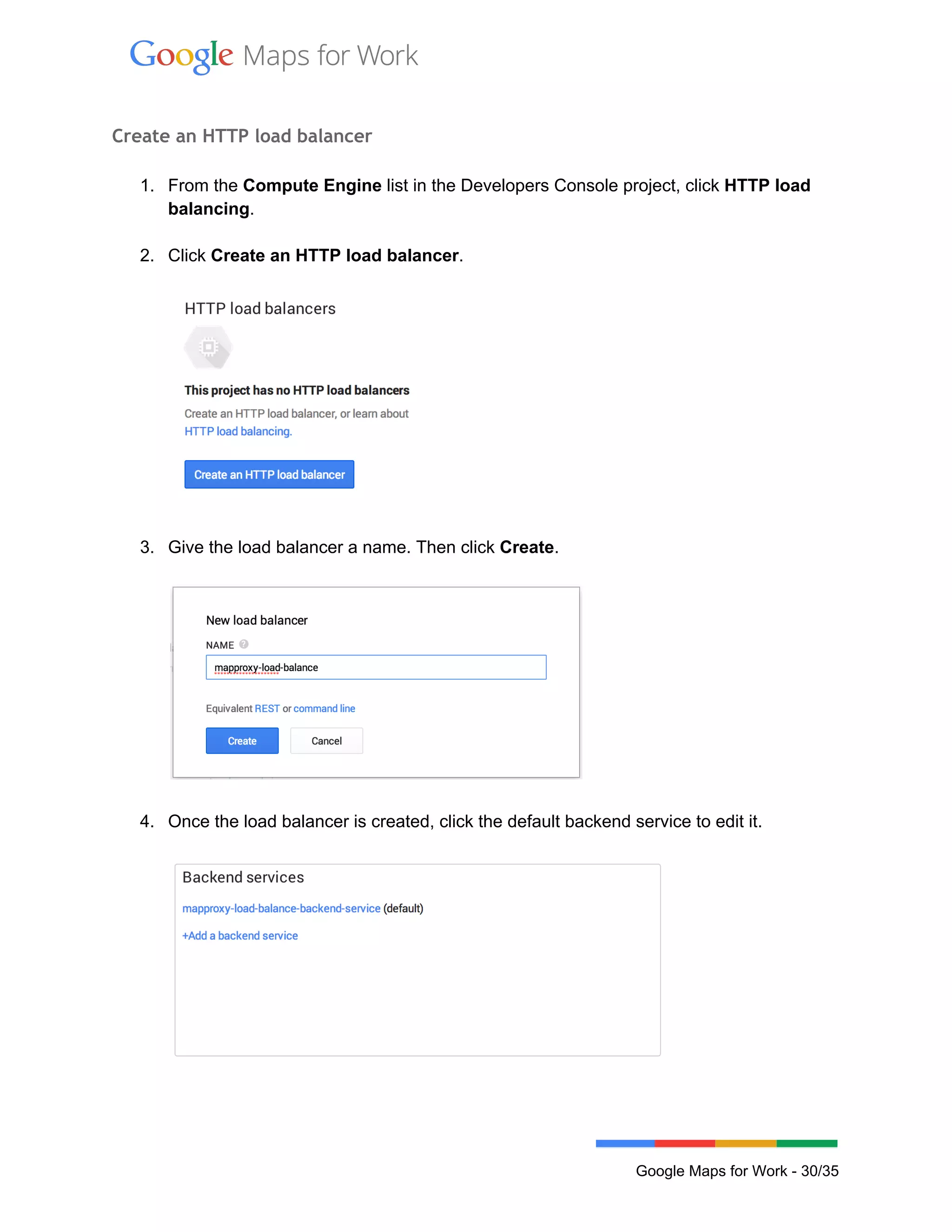  
 
Create an HTTP load balancer
 
1. From the Compute Engine list in the Developers Console project, click HTTP load 
balancing. 
 
2. Click Create an HTTP load balancer. 
 
 
 
3. Give the load balancer a name. Then click Create. 
 
 
 
4. Once the load balancer is created, click the default backend service to edit it. 
 
 
 
 
Google Maps for Work ­ 30/35 
 