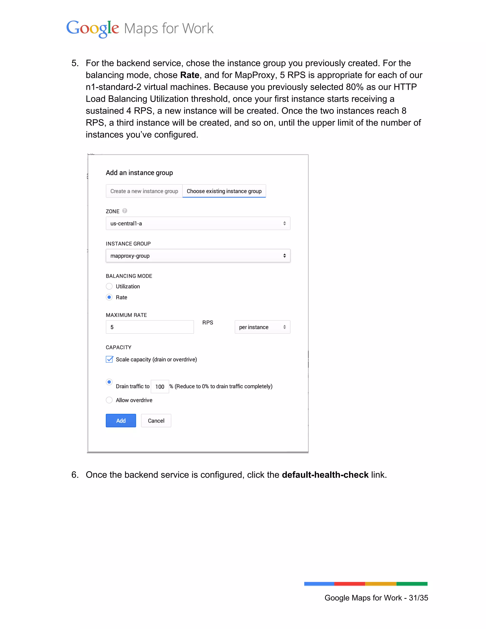  
 
5. For the backend service, chose the instance group you previously created. For the 
balancing mode, chose Rate, and for MapProxy, 5 RPS is appropriate for each of our 
n1­standard­2 virtual machines. Because you previously selected 80% as our HTTP 
Load Balancing Utilization threshold, once your first instance starts receiving a 
sustained 4 RPS, a new instance will be created. Once the two instances reach 8 
RPS, a third instance will be created, and so on, until the upper limit of the number of 
instances you’ve configured.  
 
 
 
6. Once the backend service is configured, click the default­health­check link.  
 
 
Google Maps for Work ­ 31/35 
 