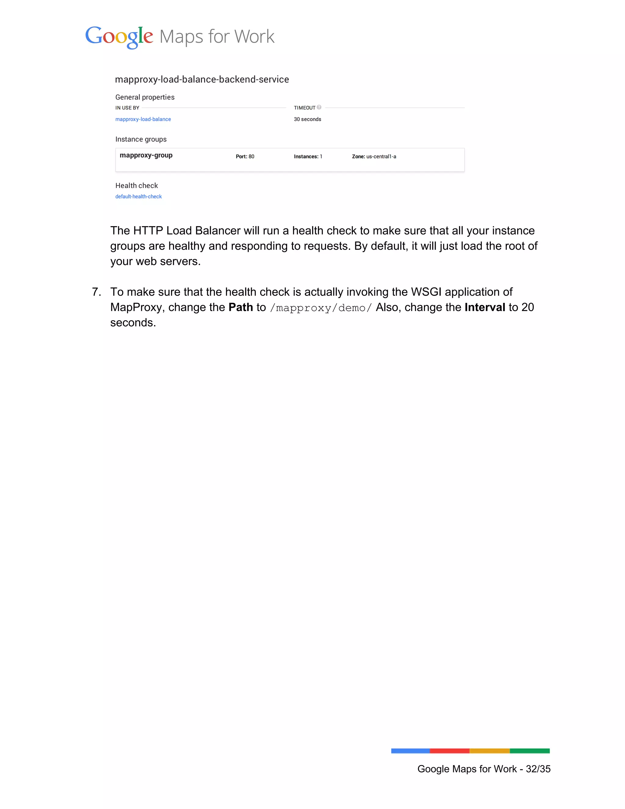  
 
 
 
The HTTP Load Balancer will run a health check to make sure that all your instance 
groups are healthy and responding to requests. By default, it will just load the root of 
your web servers. 
 
7. To make sure that the health check is actually invoking the WSGI application of 
MapProxy, change the Path to /mapproxy/demo/ Also, change the Interval to 20 
seconds. 
 
 
Google Maps for Work ­ 32/35 
 