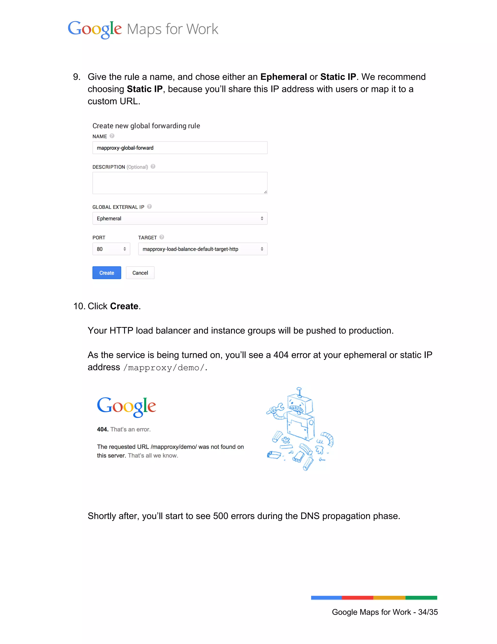  
 
 
9. Give the rule a name, and chose either an Ephemeral or Static IP. We recommend 
choosing Static IP, because you’ll share this IP address with users or map it to a 
custom URL. 
 
 
 
10. Click Create. 
 
Your HTTP load balancer and instance groups will be pushed to production. 
 
As the service is being turned on, you’ll see a 404 error at your ephemeral or static IP 
address /mapproxy/demo/.  
 
 
Shortly after, you’ll start to see 500 errors during the DNS propagation phase.  
 
 
Google Maps for Work ­ 34/35 
 
