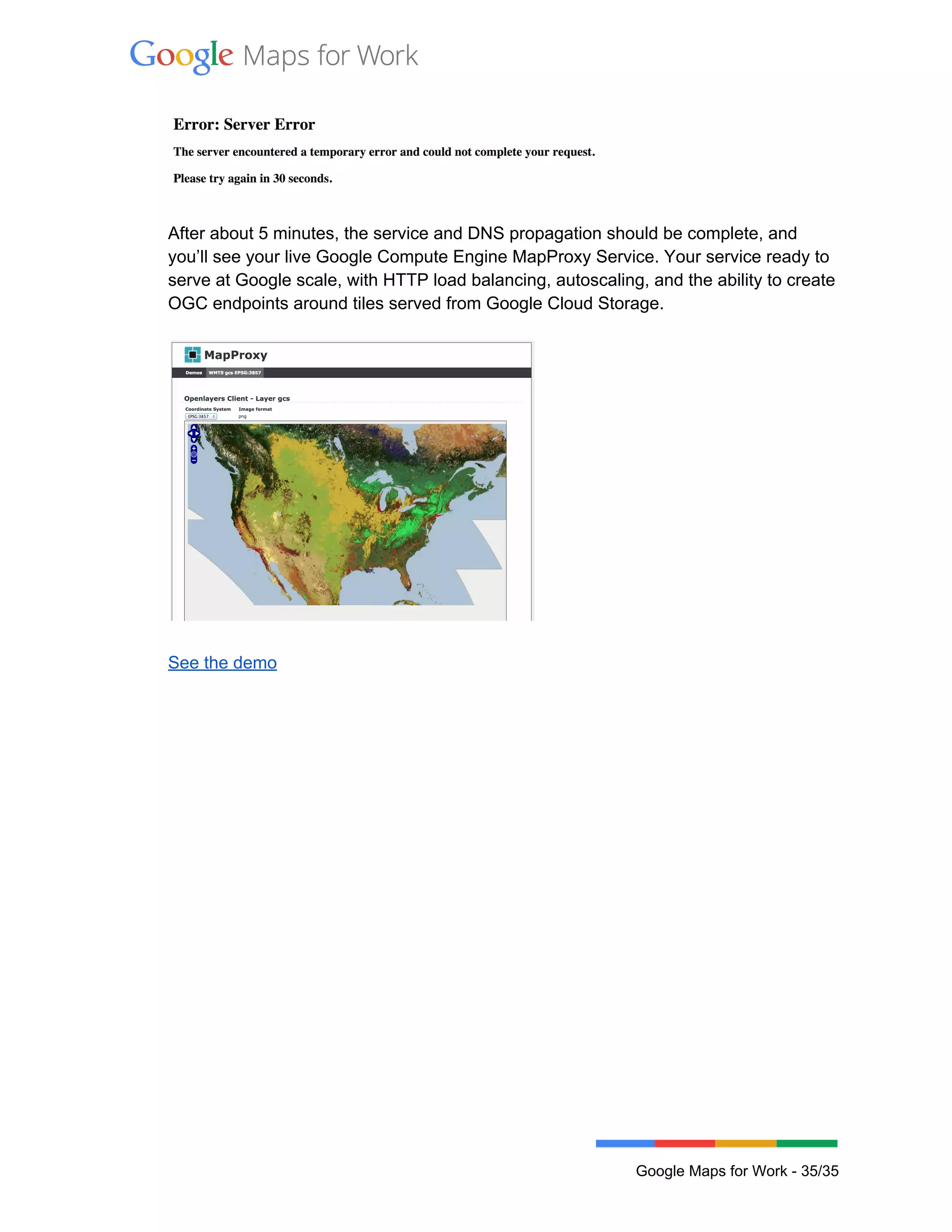  
 
 
After about 5 minutes, the service and DNS propagation should be complete, and 
you’ll see your live Google Compute Engine MapProxy Service. Your service ready to 
serve at Google scale, with HTTP load balancing, autoscaling, and the ability to create 
OGC endpoints around tiles served from Google Cloud Storage. 
 
 
 
See the demo 
 
 
Google Maps for Work ­ 35/35 
 