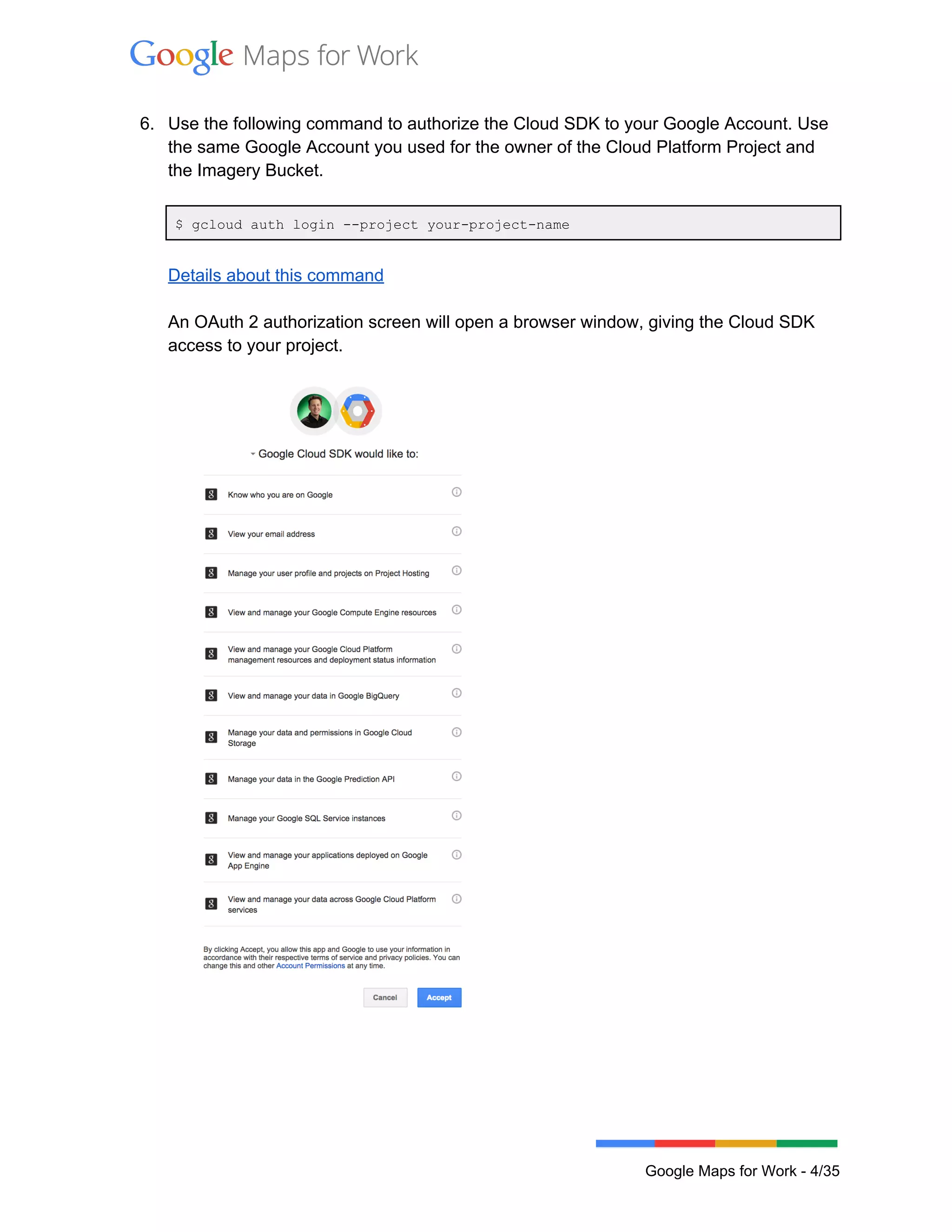  
 
6. Use the following command to authorize the Cloud SDK to your Google Account. Use 
the same Google Account you used for the owner of the Cloud Platform Project and 
the Imagery Bucket.  
 
$ gcloud auth login ­­project your­project­name  
 
Details about this command 
 
An OAuth 2 authorization screen will open a browser window, giving the Cloud SDK 
access to your project.  
 
 
 
 
 
Google Maps for Work ­ 4/35 
 