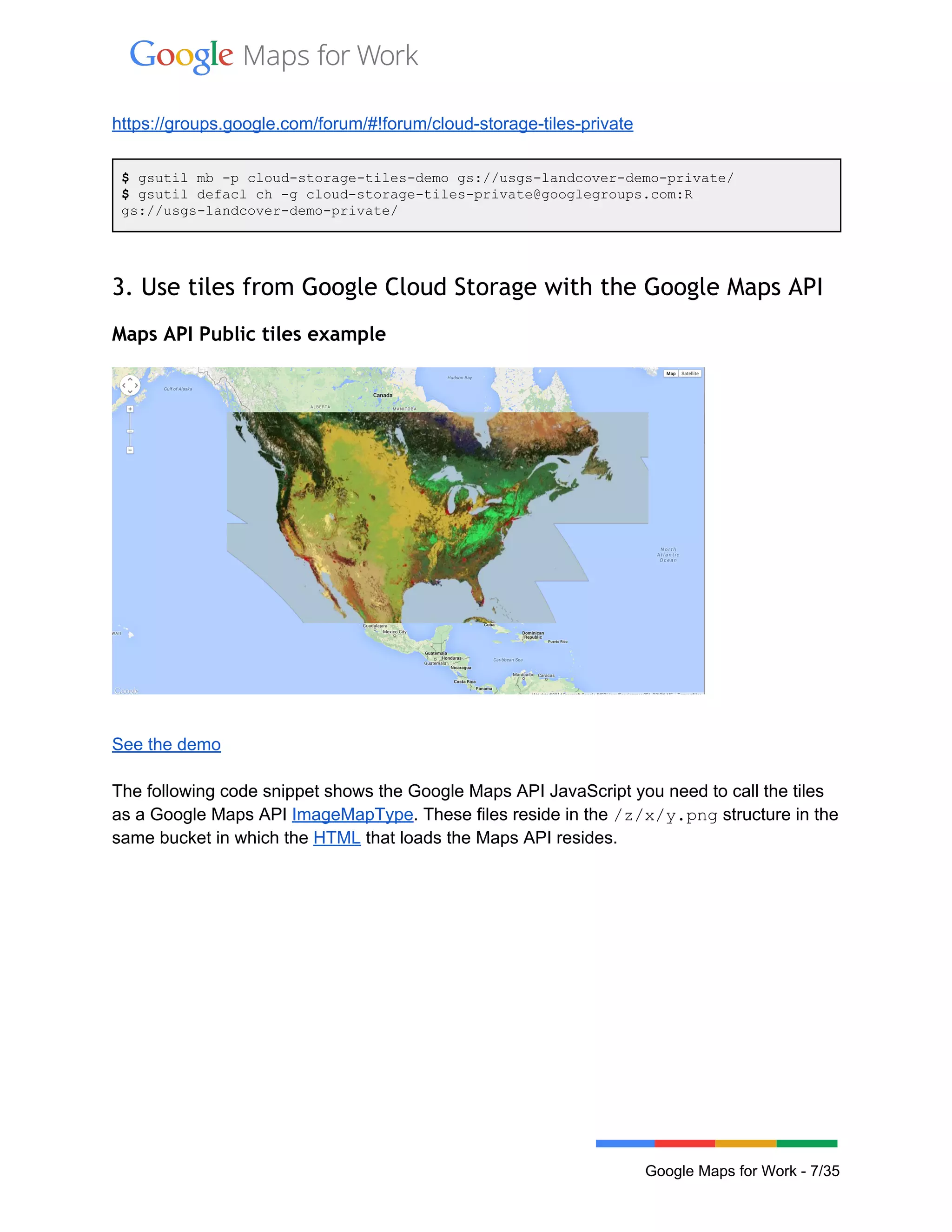  
 
https://groups.google.com/forum/#!forum/cloud­storage­tiles­private 
 
$ gsutil mb ­p cloud­storage­tiles­demo gs://usgs­landcover­demo­private/ 
$ gsutil defacl ch ­g cloud­storage­tiles­private@googlegroups.com:R 
gs://usgs­landcover­demo­private/ 
 
3. Use tiles from Google Cloud Storage with the Google Maps API
Maps API Public tiles example
 
See the demo 
 
The following code snippet shows the Google Maps API JavaScript you need to call the tiles 
as a Google Maps API ImageMapType. These files reside in the /z/x/y.png structure in the 
same bucket in which the HTML that loads the Maps API resides.  
 
Google Maps for Work ­ 7/35 
 