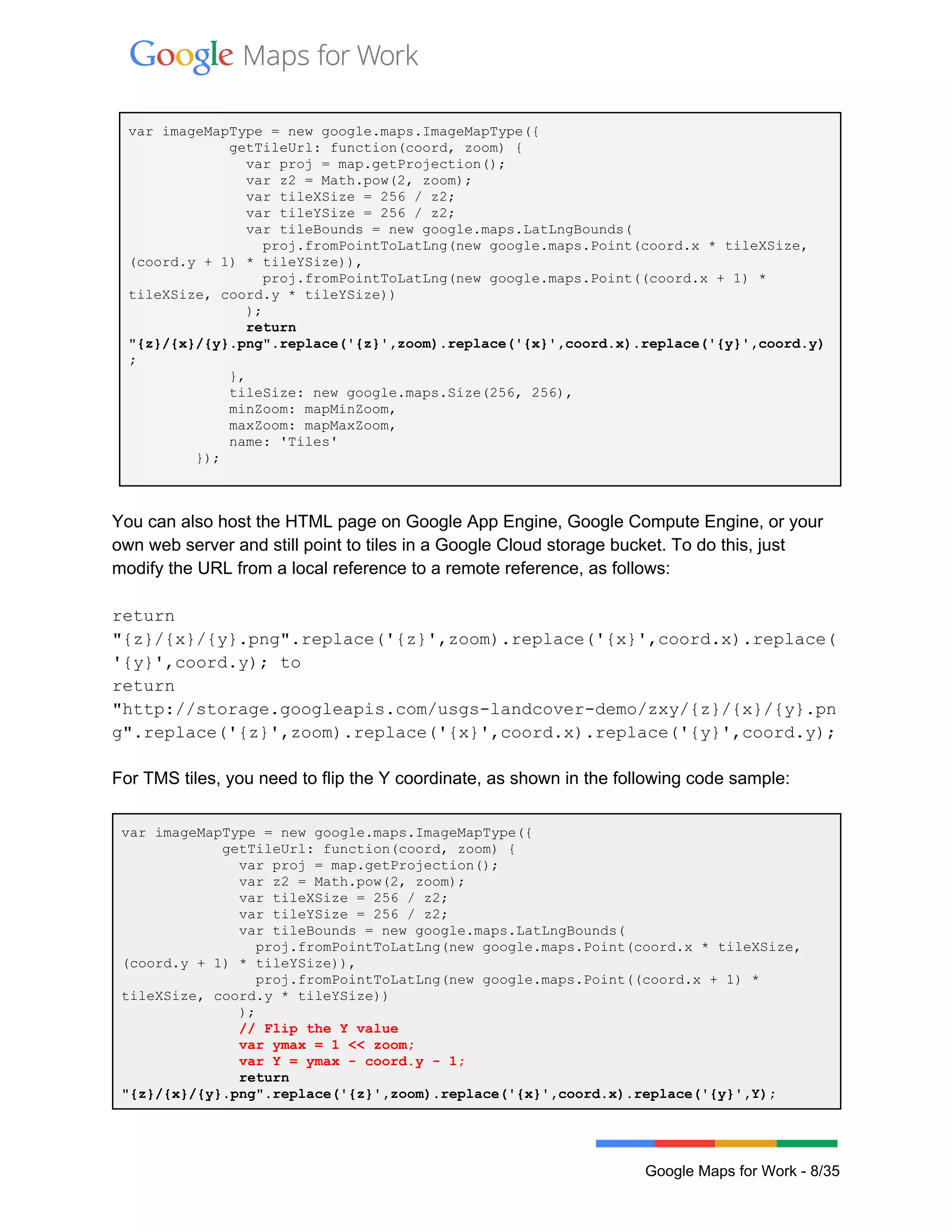  
 
var imageMapType = new google.maps.ImageMapType({ 
            getTileUrl: function(coord, zoom) { 
              var proj = map.getProjection(); 
              var z2 = Math.pow(2, zoom); 
              var tileXSize = 256 / z2; 
              var tileYSize = 256 / z2; 
              var tileBounds = new google.maps.LatLngBounds( 
                proj.fromPointToLatLng(new google.maps.Point(coord.x * tileXSize, 
(coord.y + 1) * tileYSize)), 
                proj.fromPointToLatLng(new google.maps.Point((coord.x + 1) * 
tileXSize, coord.y * tileYSize)) 
              ); 
              return 
"{z}/{x}/{y}.png".replace('{z}',zoom).replace('{x}',coord.x).replace('{y}',coord.y)
; 
            }, 
            tileSize: new google.maps.Size(256, 256), 
            minZoom: mapMinZoom, 
            maxZoom: mapMaxZoom, 
            name: 'Tiles' 
        }); 
 
You can also host the HTML page on Google App Engine, Google Compute Engine, or your 
own web server and still point to tiles in a Google Cloud storage bucket. To do this, just 
modify the URL from a local reference to a remote reference, as follows: 
 
return 
"{z}/{x}/{y}.png".replace('{z}',zoom).replace('{x}',coord.x).replace(
'{y}',coord.y); to 
return 
"http://storage.googleapis.com/usgs­landcover­demo/zxy/{z}/{x}/{y}.pn
g".replace('{z}',zoom).replace('{x}',coord.x).replace('{y}',coord.y); 
 
For TMS tiles, you need to flip the Y coordinate, as shown in the following code sample:  
 
var imageMapType = new google.maps.ImageMapType({ 
            getTileUrl: function(coord, zoom) { 
              var proj = map.getProjection(); 
              var z2 = Math.pow(2, zoom); 
              var tileXSize = 256 / z2; 
              var tileYSize = 256 / z2; 
              var tileBounds = new google.maps.LatLngBounds( 
                proj.fromPointToLatLng(new google.maps.Point(coord.x * tileXSize, 
(coord.y + 1) * tileYSize)), 
                proj.fromPointToLatLng(new google.maps.Point((coord.x + 1) * 
tileXSize, coord.y * tileYSize)) 
              ); 
              // Flip the Y value 
              var ymax = 1 << zoom; 
              var Y = ymax ­ coord.y ­ 1; 
              return 
"{z}/{x}/{y}.png".replace('{z}',zoom).replace('{x}',coord.x).replace('{y}',Y); 
 
Google Maps for Work ­ 8/35 
 