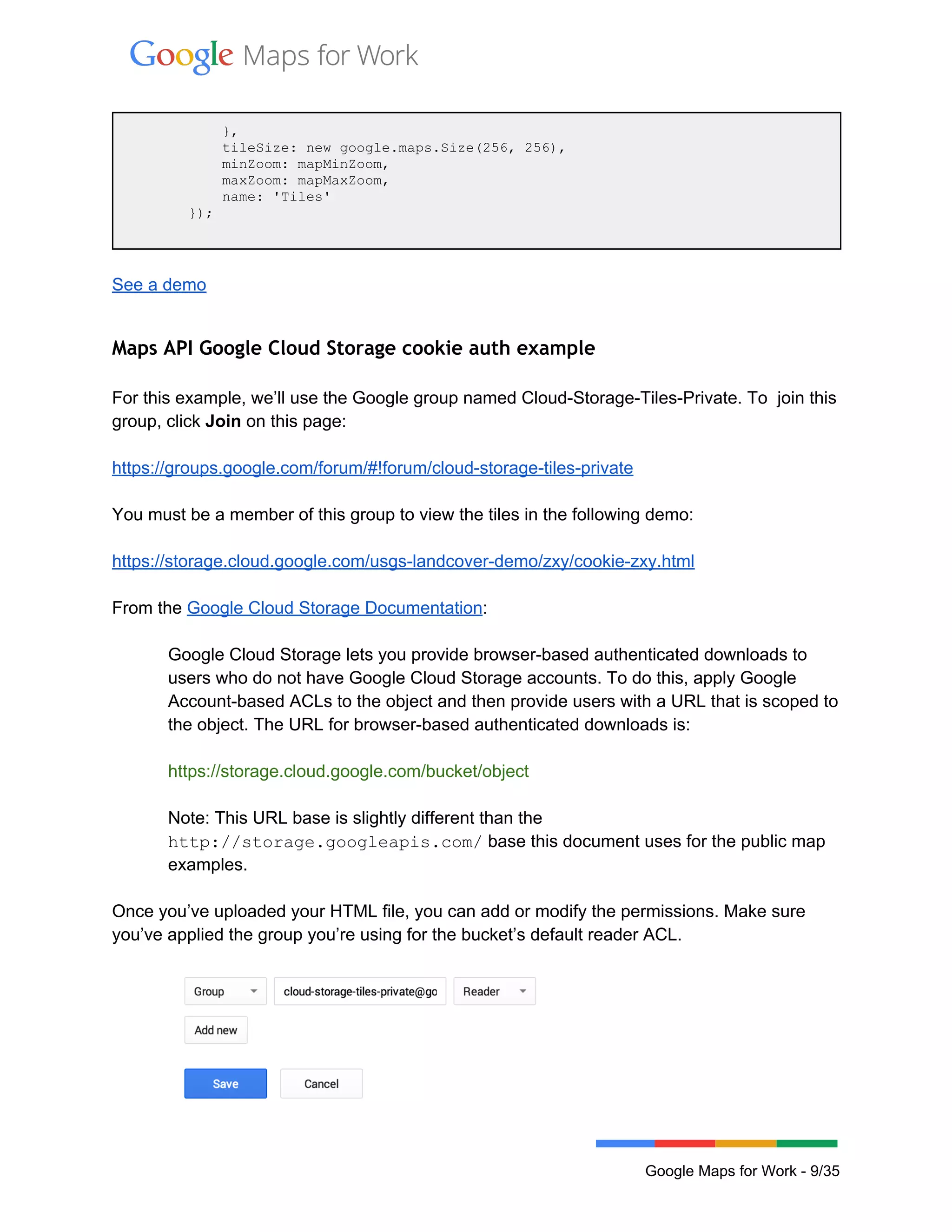  
 
            }, 
            tileSize: new google.maps.Size(256, 256), 
            minZoom: mapMinZoom, 
            maxZoom: mapMaxZoom, 
            name: 'Tiles' 
        }); 
 
 
See a demo 
 
Maps API Google Cloud Storage cookie auth example
 
For this example, we’ll use the Google group named Cloud­Storage­Tiles­Private. To  join this 
group, click Join on this page: 
 
https://groups.google.com/forum/#!forum/cloud­storage­tiles­private  
 
You must be a member of this group to view the tiles in the following demo: 
 
https://storage.cloud.google.com/usgs­landcover­demo/zxy/cookie­zxy.html 
 
From the Google Cloud Storage Documentation:  
 
Google Cloud Storage lets you provide browser­based authenticated downloads to 
users who do not have Google Cloud Storage accounts. To do this, apply Google 
Account­based ACLs to the object and then provide users with a URL that is scoped to 
the object. The URL for browser­based authenticated downloads is: 
 
https://storage.cloud.google.com/bucket/object 
 
Note: This URL base is slightly different than the 
http://storage.googleapis.com/ base this document uses for the public map 
examples. 
 
Once you’ve uploaded your HTML file, you can add or modify the permissions. Make sure 
you’ve applied the group you’re using for the bucket’s default reader ACL. 
 
 
 
Google Maps for Work ­ 9/35 
 