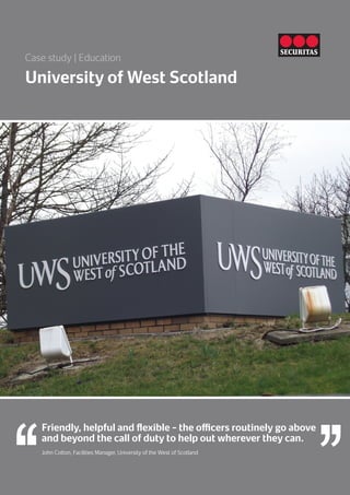 University of West Scotland
Case study | Education
Friendly, helpful and flexible – the officers routinely go above
and beyond the call of duty to help out wherever they can.
John Cotton, Facilities Manager, University of the West of Scotland
 