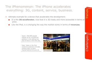 The iPhenomenon: The iPhone accelerates 
everything: 3G, content, service, business. 
>! Ultimate example for a device that accelerates the development: 
!! It is the 3G-accellerator, now that it is 3G-ready and more accessible in terms of 
price. 
!! Like the iPod, is is changing the way the market works in terms of revenues. 
Spain: 200.000 people 
signed up for a preferred 
position in the selling line. 
Out of stock in the first day. 
Italy: Sales in the first 
weekend peaked to 45.000, 
putting Italy as third 
market behind US and UK. Switzerland 
 