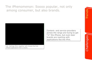 The iPhenomenon: Soooo popular, not only 
among consumer, but also brands. 
UK: Carlings iPint, together with Chanel the first 
iPhone-application from a brand. 
Content- and service-providers 
across the range are trying to get 
“in” the iPhone, but even beer 
brands are reacting with 
applications like the iPint. 
 