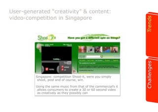 User-generated “creativity” & content: 
video-competition in Singapore 
Singapore: competition Shoot-it, were you simply 
shoot, post and of course, win. 
Using the same music from that of the commercial’s it 
allows consumers to create a 30 or 60 second video 
as creatively as they possibly can 
 