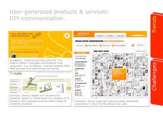 User-generated products & services: 
DIY-communication. 
Singapore: Products launched after the “You 
deserve better”-campaign and feedback from 
consumers: e.g. SunShare – sharing included SMS/ 
MMS and talk time with friends and family 
Germany: Brand created from students for 
students, based on a final thesis of a student at TU 
Dresden, who analyzed communication needs of 
university students. 
Germany: Simyo-customers advising other (potential) 
customers, in return for3! discount per sale. 
 