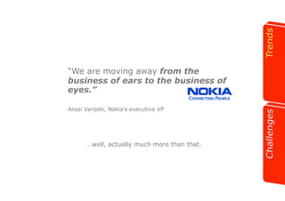“We are moving away from the 
business of ears to the business of 
eyes.” 
Anssi Vanjoki, Nokia’s executive VP 
…well, actually much more than that. 
 