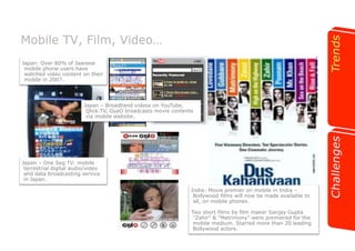 Mobile TV, Film, Video… 
Japan: Over 80% of Jaanese 
mobile phone users have 
watched video content on their 
mobile in 2007. 
Japan – Broadband videos on YouTube, 
Qlick.TV, GyaO broadcasts movie contents 
via mobile website. 
Japan – One Seg TV: mobile 
terrestrial digital audio/video 
and data broadcasting service 
in Japan. 
India: Movie premier on mobile in India – 
Bollywood films will now be made available to 
all, on mobile phones. 
Two short films by film maker Sanjay Gupta 
“Zahir” & “Matrimony” were premiered for the 
mobile medium. Starred more than 20 leading 
Bollywood actors. 
 